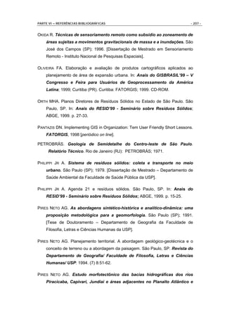 PARTE VI – REFERÊNCIAS BIBLIOGRÁFICAS                                        - 207 -


OKIDA R. Técnicas de sensoriamento remoto como subsídio ao zoneamento de
    áreas sujeitas a movimentos gravitacionais de massa e a inundações. São
    José dos Campos (SP); 1996. [Dissertação de Mestrado em Sensoriamento
    Remoto - Instituto Nacional de Pesquisas Espaciais].

OLIVEIRA FA. Elaboração e avaliação de produtos cartográficos aplicados ao
    planejamento de área de expansão urbana. In: Anais do GISBRASIL’99 – V
    Congresso e Feira para Usuários de Geoprocessamento da América
    Latina; 1999; Curitiba (PR). Curitiba: FATORGIS; 1999. CD-ROM.

ORTH MHA. Planos Diretores de Resíduos Sólidos no Estado de São Paulo. São
    Paulo, SP. In: Anais do RESID’99 - Seminário sobre Resíduos Sólidos;
    ABGE, 1999. p. 27-33.

PANTAZIS DN. Implementing GIS in Organization: Tem User Friendly Short Lessons.
    FATORGIS, 1998 [periódico on line].

PETROBRÁS. Geologia de Semidetalhe do Centro-leste de São Paulo.
     Relatório Técnico. Rio de Janeiro (RJ): PETROBRÁS; 1971.

PHILIPPI JR A. Sistema de resíduos sólidos: coleta e transporte no meio
    urbano. São Paulo (SP); 1979. [Dissertação de Mestrado – Departamento de
    Saúde Ambiental da Faculdade de Saúde Pública da USP].

PHILIPPI JR A. Agenda 21 e resíduos sólidos. São Paulo, SP. In: Anais do
    RESID’99 - Seminário sobre Resíduos Sólidos; ABGE, 1999. p. 15-25.

PIRES NETO AG. As abordagens sintético-histórica e analítico-dinâmica: uma
    proposição metodológica para a geomorfologia. São Paulo (SP); 1991.
    [Tese de Doutoramento – Departamento de Geografia da Faculdade de
    Filosofia, Letras e Ciências Humanas da USP].

PIRES NETO AG. Planejamento territorial. A abordagem geológico-geotécnica e o
    conceito de terreno ou a abordagem da paisagem. São Paulo, SP. Revista do
    Departamento de Geografia/ Faculdade de Filosofia, Letras e Ciências
    Humanas/ USP: 1994. (7) 8:51-62.

PIRES NETO AG. Estudo morfotectônico das bacias hidrográficas dos rios
    Piracicaba, Capivari, Jundiaí e áreas adjacentes no Planalto Atlântico e
 