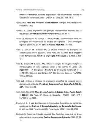 PARTE VI – REFERÊNCIAS BIBLIOGRÁFICAS                                           - 208 -


    Depressão Periférica. Relatório de projeto de Pós-Doutoramento, Instituto de
    Geociências e Ciências Exatas – UNESP, Rio Claro, SP. 1996. 76 p.

POJASEK RB. Toxic and hazardous waste disposal. Michigan, Ann Arbor Science
    Publishers. 1982.

POMPÉIA SL. Áreas degradadas por poluição. Procedimentos técnicos para a
    recuperação. Revista Saneamento Ambiental 1996; 37: 14-18.

RIEDEL OS, RODRIGUES JE, MATTOS JT, MAGALHÃES FS. A influência das estruturas
    geológicas em instabilidades de taludes em saprolitos – uma abordagem
    regional. São Paulo, SP. In: Solos e Rochas, 18 (3):139-147. 1995.

RITER E, EHRLICH M, BARBOSA MC. A difusão molecular no transporte de
    contaminantes através dos solos. Ouro Preto, MG. In: Anais do III Simpósio
    sobre Barragens de Rejeitos e Disposição de Resíduos. v. 2, 1995. p. 409-
    424.

RITER E, EHRLICH M, BARBOSA MC. Difusão e sorção de soluções múltiplas e
    monossoluções em solos argilosos salinos e não salinos. In: Anais          do
    REGEO’99 - 4º Congresso Brasileiro de Geotecnia Ambiental; 01 a
    04.12.1999; São José dos Campos, SP. São José dos Campos: ITA/ABMS.
    1999. p.331-338.

ROSS JLS. Análises e sínteses na abordagem geográfica da pesquisa para o
    planejamento ambiental. Revista do Departamento de Geografia da FFLCH-
    USP; 1995; 9: 65-75.

ROSS JLS & MOROZ IC. Mapa Geomorfológico do Estado de São Paulo. Escala
    1: 500.000. São Paulo, SP. Depto. de Geografia – FFLCH – USP / IPT /
    FAPESP. 2 vol. 1997.

SALAZAR JR O. O uso dos Sistemas de Informações Geográficas na cartografia
    geotécnica. In: Anais do III Simpósio Brasileiro de Cartografia Geotécnica;
    07 a 09.out.1998, Florianópolis (SC). Florianópolis: ABGE; 1998. CD-ROM.

SANEAMENTO AMBIENTAL. Poluição industrial. São Paulo tem mais de 2 mil áreas
    potencialmente contaminadas. Revista Saneamento Ambiental; 1996; 37: 12-
    13.
 