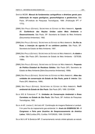 PARTE VI – REFERÊNCIAS BIBLIOGRÁFICAS                                        - 209 -


SANTOS MCSR. Manual de fundamentos cartográficos e diretrizes gerais para
    elaboração de mapas geológicos, geomorfológicos e geotécnicos. São
    Paulo, SP.Instituto de Pesquisas Tecnológicas, 1989. (Publicação IPT nº
    1773).

[SMA] SÃO PAULO (ESTADO). SECRETARIA DE ESTADO DE MEIO AMBIENTE. Agenda
    21.   Conferência     das   Nações   Unidas    sobre   Meio   Ambiente   e
    Desenvolvimento. São Paulo, SP. Secretaria de Estado do Meio Ambiente
    (Documentos Ambientais). 1992.

[SMA] SÃO PAULO (ESTADO). SECRETARIA DE ESTADO DE MEIO AMBIENTE. Do Rio às
    Ruas: a inserção da agenda 21 no cotidiano paulista. São Paulo, SP.
    Secretaria de Estado de Meio Ambiente; 1997.

[SMA] SÃO PAULO (ESTADO). SECRETARIA DE ESTADO DE MEIO AMBIENTE. A cidade e
    o lixo. São Paulo (SP): Secretaria de Estado de Meio Ambiente - CETESB;
    1998A.

[SMA] SÃO PAULO (ESTADO). SECRETARIA DE ESTADO DE MEIO AMBIENTE. Proposta
    de Política Estadual de Resíduos Sólidos. São Paulo (SP): Secretaria de
    Estado de Meio Ambiente [Série Documentos Ambientais]; 1998B.

[SMA] SÃO PAULO (ESTADO). SECRETARIA DE ESTADO DO MEIO AMBIENTE. Atlas das
    unidades de conservação do Estado de São Paulo, parte II: interior. São
    Paulo (SP): Metalivros; 1998C.

[SMA] SÃO PAULO (ESTADO). SECRETARIA DE ESTADO DO MEIO AMBIENTE. Perfil
    ambiental do Estado de São Paulo. São Paulo (SP): 1999. CD-ROM.

SILVA WS & FORNASARI F° N. Unidades de Conservação Ambiental e Áreas
    Correlatas no Estado de São Paulo. São Paulo, SP. Instituto de Pesquisas
    Tecnológicas, 1992.

SILVA JR AF, LINGNA C, ANTUNES AF. Combinação de imagens Radarsat e Landsat-
    5 tm para fins de mapeamento geo-ambiental. In: Anais do GISBRASIL’99 - V
    Congresso e Feira para Usuários de Geoprocessamento da América
    Latina; 1999;Curitiba (PR). Curitiba: FATORGIS; 1999. CD-ROM.

SILVA NETO AF & BARBOSA MP. O sensoriamento remoto orbital aplicado ao estudo
 