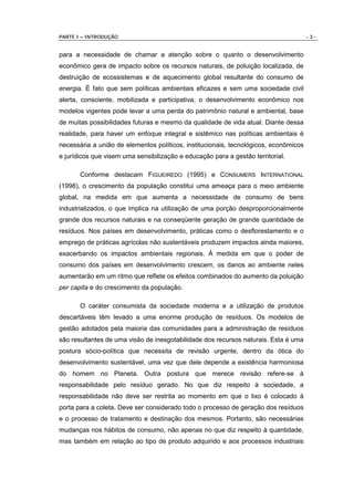PARTE I – INTRODUÇÃO                                                                  -3-


para a necessidade de chamar a atenção sobre o quanto o desenvolvimento
econômico gera de impacto sobre os recursos naturais, de poluição localizada, de
destruição de ecossistemas e de aquecimento global resultante do consumo de
energia. É fato que sem políticas ambientais eficazes e sem uma sociedade civil
alerta, consciente, mobilizada e participativa, o desenvolvimento econômico nos
modelos vigentes pode levar a uma perda do patrimônio natural e ambiental, base
de muitas possibilidades futuras e mesmo da qualidade de vida atual. Diante dessa
realidade, para haver um enfoque integral e sistêmico nas políticas ambientais é
necessária a união de elementos políticos, institucionais, tecnológicos, econômicos
e jurídicos que visem uma sensibilização e educação para a gestão territorial.

       Conforme destacam FIGUEIREDO (1995) e CONSUMERS INTERNATIONAL
(1998), o crescimento da população constitui uma ameaça para o meio ambiente
global, na medida em que aumenta a necessidade de consumo de bens
industrializados, o que implica na utilização de uma porção desproporcionalmente
grande dos recursos naturais e na conseqüente geração de grande quantidade de
resíduos. Nos países em desenvolvimento, práticas como o desflorestamento e o
emprego de práticas agrícolas não sustentáveis produzem impactos ainda maiores,
exacerbando os impactos ambientais regionais. À medida em que o poder de
consumo dos países em desenvolvimento crescem, os danos ao ambiente neles
aumentarão em um ritmo que reflete os efeitos combinados do aumento da poluição
per capita e do crescimento da população.

       O caráter consumista da sociedade moderna e a utilização de produtos
descartáveis têm levado a uma enorme produção de resíduos. Os modelos de
gestão adotados pela maioria das comunidades para a administração de resíduos
são resultantes de uma visão de inesgotabilidade dos recursos naturais. Esta é uma
postura sócio-política que necessita de revisão urgente, dentro da ótica do
desenvolvimento sustentável, uma vez que dele depende a existência harmoniosa
do homem no Planeta. Outra postura que merece revisão refere-se à
responsabilidade pelo resíduo gerado. No que diz respeito à sociedade, a
responsabilidade não deve ser restrita ao momento em que o lixo é colocado à
porta para a coleta. Deve ser considerado todo o processo de geração dos resíduos
e o processo de tratamento e destinação dos mesmos. Portanto, são necessárias
mudanças nos hábitos de consumo, não apenas no que diz respeito à quantidade,
mas também em relação ao tipo de produto adquirido e aos processos industriais
 