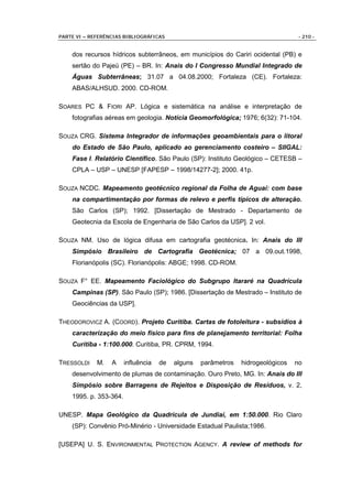 PARTE VI – REFERÊNCIAS BIBLIOGRÁFICAS                                              - 210 -


    dos recursos hídricos subterrâneos, em municípios do Cariri ocidental (PB) e
    sertão do Pajeú (PE) – BR. In: Anais do I Congresso Mundial Integrado de
    Águas Subterrâneas; 31.07 a 04.08.2000; Fortaleza (CE). Fortaleza:
    ABAS/ALHSUD. 2000. CD-ROM.

SOARES PC & FIORI AP. Lógica e sistemática na análise e interpretação de
    fotografias aéreas em geologia. Notícia Geomorfológica; 1976; 6(32): 71-104.

SOUZA CRG. Sistema Integrador de informações geoambientais para o litoral
    do Estado de São Paulo, aplicado ao gerenciamento costeiro – SIIGAL:
    Fase I. Relatório Científico. São Paulo (SP): Instituto Geológico – CETESB –
    CPLA – USP – UNESP [FAPESP – 1998/14277-2]; 2000. 41p.

SOUZA NCDC. Mapeamento geotécnico regional da Folha de Aguaí: com base
    na compartimentação por formas de relevo e perfis típicos de alteração.
    São Carlos (SP); 1992. [Dissertação de Mestrado - Departamento de
    Geotecnia da Escola de Engenharia de São Carlos da USP]. 2 vol.

SOUZA NM. Uso de lógica difusa em cartografia geotécnica. In: Anais do III
    Simpósio Brasileiro de Cartografia Geotécnica; 07 a 09.out.1998,
    Florianópolis (SC). Florianópolis: ABGE; 1998. CD-ROM.

SOUZA F° EE. Mapeamento Faciológico do Subgrupo Itararé na Quadrícula
    Campinas (SP). São Paulo (SP); 1986. [Dissertação de Mestrado – Instituto de
    Geociências da USP].

THEODOROVICZ A. (COORD). Projeto Curitiba. Cartas de fotoleitura - subsídios à
    caracterização do meio físico para fins de planejamento territorial: Folha
    Curitiba - 1:100.000. Curitiba, PR. CPRM, 1994.

TRESSOLDI    M.   A     influência   de   alguns   parâmetros   hidrogeológicos   no
    desenvolvimento de plumas de contaminação. Ouro Preto, MG. In: Anais do III
    Simpósio sobre Barragens de Rejeitos e Disposição de Resíduos, v. 2,
    1995. p. 353-364.

UNESP. Mapa Geológico da Quadrícula de Jundiaí, em 1:50.000. Rio Claro
    (SP): Convênio Pró-Minério - Universidade Estadual Paulista;1986.

[USEPA] U. S. ENVIRONMENTAL PROTECTION AGENCY. A review of methods for
 