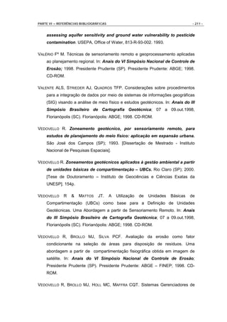 PARTE VI – REFERÊNCIAS BIBLIOGRÁFICAS                                               - 211 -


    assessing aquifer sensitivity and ground water vulnerability to pesticide
    contamination. USEPA, Office of Water, 813-R-93-002. 1993.

VALÉRIO Fº M. Técnicas de sensoriamento remoto e geoprocessamento aplicadas
    ao planejamento regional. In: Anais do VI Simpósio Nacional de Controle de
    Erosão; 1998. Presidente Prudente (SP). Presidente Prudente: ABGE; 1998.
    CD-ROM.

VALENTE ALS, STRIEDER AJ, QUADROS TFP. Considerações sobre procedimentos
    para a integração de dados por meio de sistemas de informações geográficas
    (SIG) visando a análise de meio físico e estudos geotécnicos. In: Anais do III
    Simpósio Brasileiro de Cartografia Geotécnica; 07 a 09.out.1998,
    Florianópolis (SC). Florianópolis: ABGE; 1998. CD-ROM.

VEDOVELLO R. Zoneamento geotécnico, por sensoriamento remoto, para
    estudos de planejamento do meio físico: aplicação em expansão urbana.
    São José dos Campos (SP); 1993. [Dissertação de Mestrado - Instituto
    Nacional de Pesquisas Espaciais].

VEDOVELLO R. Zoneamentos geotécnicos aplicados à gestão ambiental a partir
    de unidades básicas de compartimentação – UBCs. Rio Claro (SP); 2000.
    [Tese de Doutoramento – Instituto de Geociências e Ciências Exatas da
    UNESP]. 154p.

VEDOVELLO    R    &   MATTOS    JT.     A   Utilização   de   Unidades   Básicas   de
    Compartimentação (UBCs) como base para a Definição de Unidades
    Geotécnicas. Uma Abordagem a partir de Sensoriamento Remoto. In: Anais
    do III Simpósio Brasileiro de Cartografia Geotécnica; 07 a 09.out.1998,
    Florianópolis (SC). Florianópolis: ABGE; 1998. CD-ROM.

VEDOVELLO R, BROLLO MJ, SILVA PCF. Avaliação da erosão como fator
    condicionante na seleção de áreas para disposição de resíduos. Uma
    abordagem a partir de compartimentação fisiográfica obtida em imagem de
    satélite. In: Anais do VI Simpósio Nacional de Controle de Erosão;
    Presidente Prudente (SP). Presidente Prudente: ABGE – FINEP; 1998. CD-
    ROM.

VEDOVELLO R, BROLLO MJ, HOLL MC, MAFFRA CQT. Sistemas Gerenciadores de
 