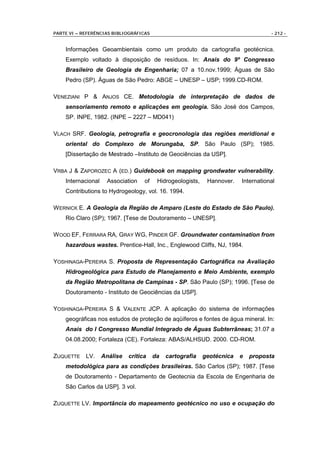 PARTE VI – REFERÊNCIAS BIBLIOGRÁFICAS                                                - 212 -


    Informações Geoambientais como um produto da cartografia geotécnica.
    Exemplo voltado à disposição de resíduos. In: Anais do 9º Congresso
    Brasileiro de Geologia de Engenharia; 07 a 10.nov.1999; Águas de São
    Pedro (SP). Águas de São Pedro: ABGE – UNESP – USP; 1999.CD-ROM.

VENEZIANI P & ANJOS CE. Metodologia de interpretação de dados de
    sensoriamento remoto e aplicações em geologia. São José dos Campos,
    SP. INPE, 1982. (INPE – 2227 – MD041)

VLACH SRF. Geologia, petrografia e geocronologia das regiões meridional e
    oriental do Complexo de Morungaba, SP. São Paulo (SP); 1985.
    [Dissertação de Mestrado –Instituto de Geociências da USP].

VRBA J & ZAPOROZEC A (ED.) Guidebook on mapping grondwater vulnerability.
    Internacional    Association    of    Hidrogeologists,    Hannover.   International
    Contributions to Hydrogeology, vol. 16. 1994.

W ERNICK E. A Geologia da Região de Amparo (Leste do Estado de São Paulo).
    Rio Claro (SP); 1967. [Tese de Doutoramento – UNESP].

W OOD EF, FERRARA RA, GRAY WG, PINDER GF. Groundwater contamination from
    hazardous wastes. Prentice-Hall, Inc., Englewood Cliffs, NJ, 1984.

YOSHINAGA-PEREIRA S. Proposta de Representação Cartográfica na Avaliação
    Hidrogeológica para Estudo de Planejamento e Meio Ambiente, exemplo
    da Região Metropolitana de Campinas - SP. São Paulo (SP); 1996. [Tese de
    Doutoramento - Instituto de Geociências da USP].

YOSHINAGA-PEREIRA S & VALENTE JCP. A aplicação do sistema de informações
    geográficas nos estudos de proteção de aqüíferos e fontes de água mineral. In:
    Anais do I Congresso Mundial Integrado de Águas Subterrâneas; 31.07 a
    04.08.2000; Fortaleza (CE). Fortaleza: ABAS/ALHSUD. 2000. CD-ROM.

ZUQUETTE LV.        Análise   crítica    da   cartografia    geotécnica   e   proposta
    metodológica para as condições brasileiras. São Carlos (SP); 1987. [Tese
    de Doutoramento - Departamento de Geotecnia da Escola de Engenharia de
    São Carlos da USP]. 3 vol.

ZUQUETTE LV. Importância do mapeamento geotécnico no uso e ocupação do
 