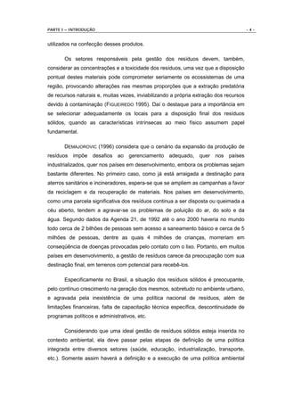 PARTE I – INTRODUÇÃO                                                                   -4-


utilizados na confecção desses produtos.

       Os setores responsáveis pela gestão dos resíduos devem, também,
considerar as concentrações e a toxicidade dos resíduos, uma vez que a disposição
pontual destes materiais pode comprometer seriamente os ecossistemas de uma
região, provocando alterações nas mesmas proporções que a extração predatória
de recursos naturais e, muitas vezes, inviabilizando a própria extração dos recursos
devido à contaminação (FIGUEIREDO 1995). Daí o destaque para a importância em
se selecionar adequadamente os locais para a disposição final dos resíduos
sólidos, quando as características intrínsecas ao meio físico assumem papel
fundamental.

       DEMAJOROVIC (1996) considera que o cenário da expansão da produção de
resíduos impõe desafios ao gerenciamento adequado, quer nos países
industrializados, quer nos países em desenvolvimento, embora os problemas sejam
bastante diferentes. No primeiro caso, como já está arraigada a destinação para
aterros sanitários e incineradores, espera-se que se ampliem as campanhas a favor
da reciclagem e da recuperação de materiais. Nos países em desenvolvimento,
como uma parcela significativa dos resíduos continua a ser disposta ou queimada a
céu aberto, tendem a agravar-se os problemas de poluição do ar, do solo e da
água. Segundo dados da Agenda 21, de 1992 até o ano 2000 haveria no mundo
todo cerca de 2 bilhões de pessoas sem acesso a saneamento básico e cerca de 5
milhões de pessoas, dentre as quais 4 milhões de crianças, morreriam em
conseqüência de doenças provocadas pelo contato com o lixo. Portanto, em muitos
países em desenvolvimento, a gestão de resíduos carece da preocupação com sua
destinação final, em terrenos com potencial para recebê-los.

       Especificamente no Brasil, a situação dos resíduos sólidos é preocupante,
pelo contínuo crescimento na geração dos mesmos, sobretudo no ambiente urbano,
e agravada pela inexistência de uma política nacional de resíduos, além de
limitações financeiras, falta de capacitação técnica específica, descontinuidade de
programas políticos e administrativos, etc.

       Considerando que uma ideal gestão de resíduos sólidos esteja inserida no
contexto ambiental, ela deve passar pelas etapas de definição de uma política
integrada entre diversos setores (saúde, educação, industrialização, transporte,
etc.). Somente assim haverá a definição e a execução de uma política ambiental
 