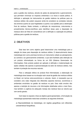 PARTE I – INTRODUÇÃO                                                                 -5-


para a gestão dos resíduos, através de ações de planejamento e gerenciamento,
que permitam minimizar os impactos ambientais e os riscos à saúde pública. A
definição e aplicação de instrumentos de gestão relativos às políticas para os
resíduos sólidos não podem esquecer ainda de considerar as condições naturais
dos terrenos quanto às suas fragilidades e quanto a sua aptidão para a destinação
final de resíduos. Neste contexto, a definição de mecanismos, instrumentos e
procedimentos técnico-científicos para identificar áreas para a disposição de
resíduos deve ser feita em consonância com a definição e a aplicação de políticas
públicas para a gestão de resíduos.



2. OBJETIVOS


       Esta tese tem como objetivo geral desenvolver uma metodologia para a
seleção de áreas para disposição de resíduos sólidos. O desenvolvimento dessa
metodologia tem como premissa torná-la um instrumento voltado ao planejamento,
ao controle e ao gerenciamento ambiental, o que será facilitado pela obtenção de
um produto informatizado na forma de um SGI (Sistema Gerenciador de
Informações). Este produto poderá ser aplicado à definição e implementação de
ações voltadas não apenas à operacionalização do setor de resíduos sólidos, mas
também à proteção dos recursos naturais.

       Para a utilização efetiva do produto final informatizado, a elaboração da
metodologia deve basear-se na situação real e atual da gestão dos resíduos sólidos
no Brasil, em termos sócio-econômicos e culturais. Assim, é necessário que se
considere uma visão integrada dos diferentes aspectos técnicos, econômicos e
ambientais envolvidos na gestão de resíduos no país. Esta visão envolve não
apenas a restrição de recursos e de informações detalhadas sobre o meio físico,
mas também a urgência do adequado manejo dos resíduos face ao volume que
vem sendo gerado.

       Com base no exposto e face ao objetivo geral apresentado, a formulação da
metodologia apresentada nesta tese considerou as seguintes diretrizes:

  a) Reprodutibilidade da metodologia, em regiões geográficas com diferentes
  características fisiográficas;
 