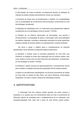 PARTE I – INTRODUÇÃO                                                                -6-


  b) Minimização de custos envolvidos, principalmente através da utilização de
  métodos de análise indiretos (sensoriamento remoto, por exemplo);

  c) Economia de tempo para os levantamentos e análises, em compatibilidade
  com as necessidades de conhecimento técnico-científico concernentes ao nível
  de abordagem considerado;

  d) Aplicação da metodologia como um instrumento para planejamento regional,
  considerando-se uma abordagem inicial em escala 1:100.000;

  e) Geração de um Sistema Gerenciador de Informações, que permita o
  armazenamento e a atualização de dados e informações, além da possibilidade
  de análises integradas, consultas e elaboração automática de cartas específicas
  voltadas à gestão de resíduos sólidos e ao planejamento e controle ambiental.

       De forma a atingir o objetivo geral e considerando-se as diretrizes
apresentadas, foram definidos os seguintes objetivos específicos:

  a) Identificar e levantar quais os principais parâmetros do meio físico que
  interferem na seleção de áreas para disposição final de resíduos sólidos, bem
  como verificar a forma como se inter-relacionam tais parâmetros, considerando-
  se uma avaliação na escala 1:100.000;

  b) Identificar e aplicar recursos de geoprocessamento e sensoriamento remoto
  para a análise e avaliação de áreas para disposição final de resíduos sólidos;

  c) Aplicar os procedimentos metodológicos e as técnicas automáticas de análise
  em área teste no Estado de São Paulo, que tenha diferentes conformações
  fisiográficas, de modo a avaliar a eficácia da metodologia proposta;



3. JUSTIFICATIVAS


       A destinação final dos resíduos sólidos gerados nas áreas urbanas e
industriais é um aspecto que vem demandando cada vez mais o envolvimento de
diferentes setores da sociedade para o estabelecimento de um adequado ciclo
produção-disposição final, tanto sob o ponto de vista técnico quanto político.
 