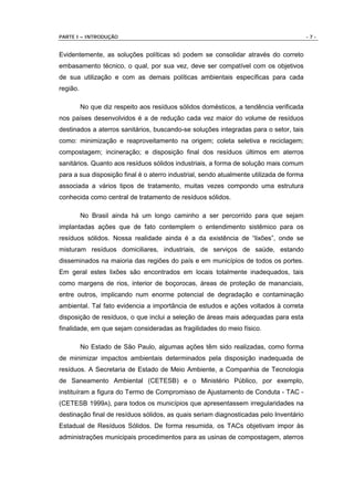 PARTE I – INTRODUÇÃO                                                                     -7-


Evidentemente, as soluções políticas só podem se consolidar através do correto
embasamento técnico, o qual, por sua vez, deve ser compatível com os objetivos
de sua utilização e com as demais políticas ambientais específicas para cada
região.

          No que diz respeito aos resíduos sólidos domésticos, a tendência verificada
nos países desenvolvidos é a de redução cada vez maior do volume de resíduos
destinados a aterros sanitários, buscando-se soluções integradas para o setor, tais
como: minimização e reaproveitamento na origem; coleta seletiva e reciclagem;
compostagem; incineração; e disposição final dos resíduos últimos em aterros
sanitários. Quanto aos resíduos sólidos industriais, a forma de solução mais comum
para a sua disposição final é o aterro industrial, sendo atualmente utilizada de forma
associada a vários tipos de tratamento, muitas vezes compondo uma estrutura
conhecida como central de tratamento de resíduos sólidos.

          No Brasil ainda há um longo caminho a ser percorrido para que sejam
implantadas ações que de fato contemplem o entendimento sistêmico para os
resíduos sólidos. Nossa realidade ainda é a da existência de “lixões”, onde se
misturam resíduos domiciliares, industriais, de serviços de saúde, estando
disseminados na maioria das regiões do país e em municípios de todos os portes.
Em geral estes lixões são encontrados em locais totalmente inadequados, tais
como margens de rios, interior de boçorocas, áreas de proteção de mananciais,
entre outros, implicando num enorme potencial de degradação e contaminação
ambiental. Tal fato evidencia a importância de estudos e ações voltados à correta
disposição de resíduos, o que inclui a seleção de áreas mais adequadas para esta
finalidade, em que sejam consideradas as fragilidades do meio físico.

          No Estado de São Paulo, algumas ações têm sido realizadas, como forma
de minimizar impactos ambientais determinados pela disposição inadequada de
resíduos. A Secretaria de Estado de Meio Ambiente, a Companhia de Tecnologia
de Saneamento Ambiental (CETESB) e o Ministério Público, por exemplo,
instituíram a figura do Termo de Compromisso de Ajustamento de Conduta - TAC -
(CETESB 1999A), para todos os municípios que apresentassem irregularidades na
destinação final de resíduos sólidos, as quais seriam diagnosticadas pelo Inventário
Estadual de Resíduos Sólidos. De forma resumida, os TACs objetivam impor às
administrações municipais procedimentos para as usinas de compostagem, aterros
 
