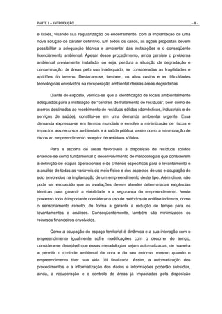 PARTE I – INTRODUÇÃO                                                                  -8-


e lixões, visando sua regularização ou encerramento, com a implantação de uma
nova solução de caráter definitivo. Em todos os casos, as ações propostas devem
possibilitar a adequação técnica e ambiental das instalações e o conseqüente
licenciamento ambiental. Apesar desse procedimento, ainda persiste o problema
ambiental previamente instalado, ou seja, perdura a situação de degradação e
contaminação de áreas pelo uso inadequado, se consideradas as fragilidades e
aptidões do terreno. Destacam-se, também, os altos custos e as dificuldades
tecnológicas envolvidos na recuperação ambiental dessas áreas degradadas.

       Diante do exposto, verifica-se que a identificação de locais ambientalmente
adequados para a instalação de “centrais de tratamento de resíduos”, bem como de
aterros destinados ao recebimento de resíduos sólidos (domésticos, industriais e de
serviços de saúde), constitui-se em uma demanda ambiental urgente. Essa
demanda expressa-se em termos mundiais e envolve a minimização de riscos e
impactos aos recursos ambientais e à saúde pública, assim como a minimização de
riscos ao empreendimento receptor de resíduos sólidos.

       Para a escolha de áreas favoráveis à disposição de resíduos sólidos
entende-se como fundamental o desenvolvimento de metodologias que considerem
a definição de etapas operacionais e de critérios específicos para o levantamento e
a análise de todas as variáveis do meio físico e dos aspectos de uso e ocupação do
solo envolvidos na implantação de um empreendimento deste tipo. Além disso, não
pode ser esquecido que as avaliações devem atender determinadas exigências
técnicas para garantir a viabilidade e a segurança do empreendimento. Neste
processo todo é importante considerar o uso de métodos de análise indiretos, como
o sensoriamento remoto, de forma a garantir a redução de tempo para os
levantamentos e análises. Conseqüentemente, também são minimizados os
recursos financeiros envolvidos.

       Como a ocupação do espaço territorial é dinâmica e a sua interação com o
empreendimento igualmente sofre modificações com o decorrer do tempo,
considera-se desejável que essas metodologias sejam automatizadas, de maneira
a permitir o controle ambiental da obra e do seu entorno, mesmo quando o
empreendimento tiver sua vida útil finalizada. Assim, a automatização dos
procedimentos e a informatização dos dados e informações poderão subsidiar,
ainda, a recuperação e o controle de áreas já impactadas pela disposição
 
