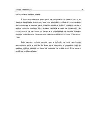 PARTE I – INTRODUÇÃO                                                                    -9-


inadequada de resíduos sólidos.

        É importante destacar que a partir da manipulação da base de dados no
Sistema Gerenciador de Informações e uma adequada combinação ou cruzamento
de informações é possível gerar diferentes modelos, produzir diversos mapas e
realizar múltiplas análises. Fica também facilitada a tarefa de atualização, de
monitoramento de processos no tempo e a possibilidade de ensaiar diversos
cenários, mais otimistas ou pessimistas das suscetibilidades ou riscos. (DINIZ ET AL.
1999)

        Pelo exposto, pode-se concluir que a definição de uma metodologia
automatizada para a seleção de áreas para tratamento e disposição final de
resíduos sólidos constitui um tema de pesquisa de grande importância para a
gestão de resíduos sólidos.
 