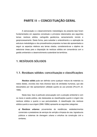 PARTE II – CONCEITUAÇÃO GERAL


         A estruturação e o desenvolvimento metodológico da presente tese foram
fundamentados em aspectos conceituais e princípios relacionados aos seguintes
temas: resíduos sólidos, cartografia geotécnica, sensoriamento remoto e
geoprocessamento. Desta forma, para subsidiar o entendimento e a aplicação da
estrutura metodológica e dos procedimentos propostos na tese são apresentados a
seguir os aspectos relativos aos temas citados, considerando-se o objetivo de
selecionar áreas para a disposição de resíduos sólidos em consonância com a
gestão ambiental e o desenvolvimento sustentável de territórios.



1. RESÍDUOS SÓLIDOS



1.1. Resíduos sólidos: conceituação e classificações

         Resíduo sólido pode ser definido como qualquer mistura de materiais ou
restos destes, oriundos dos mais diversos tipos de atividades humanas, que são
descartados por não apresentarem utilidade quanto ao uso previsto (PHILIPPI JR.
1999).

         Nesta tese, face à particular preocupação com a poluição ambiental e com
os riscos à saúde pública, são destacadas as classificações quanto à origem dos
resíduos sólidos e quanto a sua periculosidade. A classificação dos resíduos
sólidos quanto a sua origem (SMA 1998B) apresenta as seguintes categorias:

  a)     Resíduos   urbanos:    provenientes   de   residências,   estabelecimentos
  comerciais e prestadores de serviços de varrição e limpeza de vias, logradouros
  públicos e sistemas de drenagem urbana e entulhos da construção civil e
  similares;
 