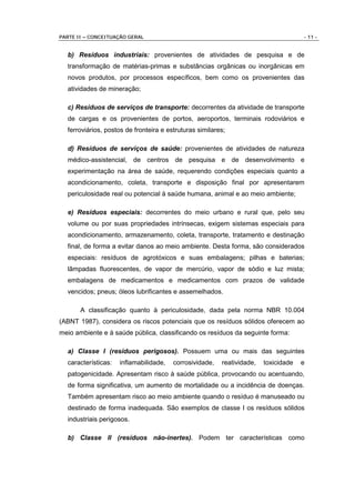PARTE II – CONCEITUAÇÃO GERAL                                                        - 11 -


  b) Resíduos industriais: provenientes de atividades de pesquisa e de
  transformação de matérias-primas e substâncias orgânicas ou inorgânicas em
  novos produtos, por processos específicos, bem como os provenientes das
  atividades de mineração;

  c) Resíduos de serviços de transporte: decorrentes da atividade de transporte
  de cargas e os provenientes de portos, aeroportos, terminais rodoviários e
  ferroviários, postos de fronteira e estruturas similares;

  d) Resíduos de serviços de saúde: provenientes de atividades de natureza
  médico-assistencial, de centros de pesquisa e de desenvolvimento e
  experimentação na área de saúde, requerendo condições especiais quanto a
  acondicionamento, coleta, transporte e disposição final por apresentarem
  periculosidade real ou potencial à saúde humana, animal e ao meio ambiente;

  e) Resíduos especiais: decorrentes do meio urbano e rural que, pelo seu
  volume ou por suas propriedades intrínsecas, exigem sistemas especiais para
  acondicionamento, armazenamento, coleta, transporte, tratamento e destinação
  final, de forma a evitar danos ao meio ambiente. Desta forma, são considerados
  especiais: resíduos de agrotóxicos e suas embalagens; pilhas e baterias;
  lâmpadas fluorescentes, de vapor de mercúrio, vapor de sódio e luz mista;
  embalagens de medicamentos e medicamentos com prazos de validade
  vencidos; pneus; óleos lubrificantes e assemelhados.

       A classificação quanto à periculosidade, dada pela norma NBR 10.004
(ABNT 1987), considera os riscos potenciais que os resíduos sólidos oferecem ao
meio ambiente e à saúde pública, classificando os resíduos da seguinte forma:

  a) Classe I (resíduos perigosos). Possuem uma ou mais das seguintes
  características:   inflamabilidade,   corrosividade,   reatividade,   toxicidade   e
  patogenicidade. Apresentam risco à saúde pública, provocando ou acentuando,
  de forma significativa, um aumento de mortalidade ou a incidência de doenças.
  Também apresentam risco ao meio ambiente quando o resíduo é manuseado ou
  destinado de forma inadequada. São exemplos de classe I os resíduos sólidos
  industriais perigosos.

  b) Classe II (resíduos não-inertes). Podem ter características como
 