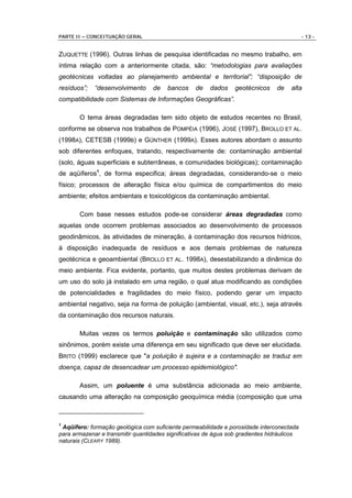 PARTE II – CONCEITUAÇÃO GERAL                                                               - 13 -


ZUQUETTE (1996). Outras linhas de pesquisa identificadas no mesmo trabalho, em
íntima relação com a anteriormente citada, são: “metodologias para avaliações
geotécnicas voltadas ao planejamento ambiental e territorial”; “disposição de
resíduos”;   “desenvolvimento     de    bancos    de    dados    geotécnicos    de    alta
compatibilidade com Sistemas de Informações Geográficas”.

       O tema áreas degradadas tem sido objeto de estudos recentes no Brasil,
conforme se observa nos trabalhos de POMPÉIA (1996), JOSÉ (1997), BROLLO ET AL.
(1998A), CETESB (1999B) e GÜNTHER (1999A). Esses autores abordam o assunto
sob diferentes enfoques, tratando, respectivamente de: contaminação ambiental
(solo, águas superficiais e subterrâneas, e comunidades biológicas); contaminação
de aqüíferos1, de forma especifica; áreas degradadas, considerando-se o meio
físico; processos de alteração física e/ou química de compartimentos do meio
ambiente; efeitos ambientais e toxicológicos da contaminação ambiental.

       Com base nesses estudos pode-se considerar áreas degradadas como
aquelas onde ocorrem problemas associados ao desenvolvimento de processos
geodinâmicos, às atividades de mineração, à contaminação dos recursos hídricos,
à disposição inadequada de resíduos e aos demais problemas de natureza
geotécnica e geoambiental (BROLLO ET AL. 1998A), desestabilizando a dinâmica do
meio ambiente. Fica evidente, portanto, que muitos destes problemas derivam de
um uso do solo já instalado em uma região, o qual atua modificando as condições
de potencialidades e fragilidades do meio físico, podendo gerar um impacto
ambiental negativo, seja na forma de poluição (ambiental, visual, etc.), seja através
da contaminação dos recursos naturais.

       Muitas vezes os termos poluição e contaminação são utilizados como
sinônimos, porém existe uma diferença em seu significado que deve ser elucidada.
BRITO (1999) esclarece que "a poluição é sujeira e a contaminação se traduz em
doença, capaz de desencadear um processo epidemiológico".

       Assim, um poluente é uma substância adicionada ao meio ambiente,
causando uma alteração na composição geoquímica média (composição que uma



1
 Aqüífero: formação geológica com suficiente permeabilidade e porosidade interconectada
para armazenar e transmitir quantidades significativas de água sob gradientes hidráulicos
naturais (CLEARY 1989).
 