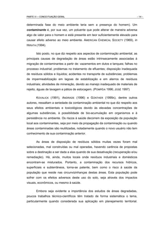 PARTE II – CONCEITUAÇÃO GERAL                                                   - 14 -


determinada fase do meio ambiente teria sem a presença do homem). Um
contaminante é, por sua vez, um poluente que pode alterar de maneira adversa
algo de valor para o homem e está presente em teor suficientemente elevado para
causar efeito adverso ao meio ambiente. AMERICAN CHEMICAL SOCIETY (1969), in
HIRATA (1994).

       Isto posto, no que diz respeito aos aspectos de contaminação ambiental, as
principais causas de degradação de áreas estão intrinsecamente associadas à
migração de contaminantes a partir de: vazamentos em dutos e tanques; falhas no
processo industrial; problemas no tratamento de efluentes; disposição inadequada
de resíduos sólidos e líquidos; acidentes no transporte de substâncias; problemas
de impermeabilização em lagoas de estabilização e em aterros de resíduos
industriais; atividades de mineração, devido ao manejo inadequado de materiais de
rejeito, águas de lavagem e pátios de estocagem. (POMPÉIA 1996; JOSÉ 1997)

       KOVALICK (1991), ANDRADE (1996) e GÜNTHER (1999A), dentre outros
autores, ressaltam a seriedade da contaminação ambiental no que diz respeito aos
seus efeitos ambientais e toxicológicos devido às elevadas concentrações de
algumas substâncias, à possibilidade de bio-acumulação em organismos e à
persistência no ambiente. Os riscos à saúde decorrem da exposição da população
local aos contaminantes, seja por meio da propagação da contaminação ou quando
áreas contaminadas são reutilizadas, notadamente quando o novo usuário não tem
conhecimento de sua contaminação anterior.

       As áreas de disposição de resíduos sólidos muitas vezes foram mal
selecionadas, mal construídas ou mal operadas, havendo carência de propostas
sobre a destinação a ser dada a elas quando de sua desativação (recuperação e/ou
remediação). Há, ainda, muitos locais onde resíduos industriais e domésticos
encontram-se misturados. Portanto, a contaminação dos recursos hídricos,
superficiais e subterrâneos, torna-se patente, bem como o risco à saúde da
população que reside nas circunvizinhanças destas áreas. Esta população pode
sofrer com os efeitos adversos deste uso do solo, seja através dos impactos
visuais, econômicos, ou mesmo à saúde.

       Embora seja evidente a importância dos estudos de áreas degradadas,
poucos trabalhos técnico-científicos têm tratado de forma sistemática o tema,
particularmente quando considerada sua aplicação em planejamento territorial.
 