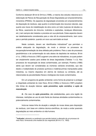 PARTE II – CONCEITUAÇÃO GERAL                                                          - 15 -


Conforme destacam BITAR & ORTEGA (1998), a maioria dos estudos relaciona-se à
elaboração de Planos de Recuperação de Áreas Degradadas por empreendimentos
minerários (PRADs). Os aspectos de degradação envolvidos em empreendimentos
de disposição de resíduos, seja quanto à contaminação dos recursos naturais, seja
quanto aos riscos de instabilização da obra como um todo (rupturas de taludes ou
de filtros, vazamento de chorume, incêndios e explosões, recalques diferenciais,
etc.) nem sempre são tratados e previstos em sua plenitude. Estes aspectos devem
ser detalhadamente considerados para a vida útil do empreendimento, bem como
para o período posterior, quando um novo uso será dado ao local.

         Neste contexto, devem ser identificados indicadores2 que permitam a
análise adequada da degradação, de modo a otimizar os processos de
recuperação/remediação da área afetada pelo problema. Para o caso de processos
geodinâmicos e de contaminação do solo abaixo de depósitos de resíduos, BITAR
ET AL.   (1993) e HASSUDA (1997) sugerem uma série de indicadores, os quais podem
ser amplamente usados para análise de áreas degradadas (Tabelas 1 e 2). Nos
processos de recuperação de áreas contaminadas, por exemplo, POMPÉIA (1996)
alerta que devem ser consideradas as inúmeras variáveis envolvidas, que vão
desde a multiplicidade de produtos químicos e matérias-primas manipulados pelas
indústrias, ou mesmo dispostos em aterros de resíduos ou similares, até as
relacionadas às peculiaridades físicas e biológicas dos locais contaminados.

         Em um programa de gestão ambiental, como forma de preservar e proteger
a integridade ambiental do meio físico, BITAR (1996A) e HASSUDA (1997) propõem
três linhas de atuação básicas: ação preventiva; ação corretiva; e ação de
manutenção.

         A - No caso da ação preventiva, são estabelecidas, para uma região de
interesse, restrições ao uso do solo frente às diversas atividades contaminantes ou
potencialmente contaminantes.

         Inclui-se nessa linha de atuação a seleção de novas áreas para disposição
de resíduos, com base em critérios técnico-científicos, de modo a evitar possíveis
degradações ao meio ambiente e à vida humana.


2
 Indicador: elemento ou parâmetro que permite traduzir a alteração de um processo do
meio físico, fornecendo uma medida da sua magnitude (BITAR ET AL. 1993).
 
