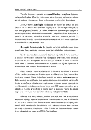 PARTE II – CONCEITUAÇÃO GERAL                                                    - 17 -


       Também é comum o uso dos termos reabilitação e remediação de áreas,
cada qual aplicado a diferentes conjunturas, respectivamente a áreas degradadas
por atividade de mineração e a áreas contaminadas por disposição de resíduos.

       Assim, o termo reabilitação é associado ao objetivo de atribuir ao local
alterado um uso do solo de acordo com projeto prévio e em condições compatíveis
com a ocupação circunvizinha. Já o termo remediação é utilizado para designar a
estabilização química de uma área contaminada. Compreende o uso de métodos e
técnicas de tratamento destinados a eliminar, neutralizar, imobilizar, confinar ou
transformar substâncias contaminantes presentes em solos e/ou águas superficiais
e subterrâneas. (BITAR & BRAGA 1995)

       C - A ação de manutenção das medidas corretivas realizadas busca evitar
a reativação dos processos e a eventual anulação dos trabalhos implementados.

       Envolve o constante monitoramento da área recuperada, de forma a verificar
a possível ocorrência de instabilizações ou impactos ambientais, bem como sua
magnitude. No caso de depósitos de resíduos cujas atividades já foram encerradas
deve haver o constante monitoramento da qualidade das águas superficiais e
subterrâneas, bem como de deslocamentos no maciço.

       Como qualquer efeito adverso sobre os recursos ambientais e a saúde
pública provém de uma cadeia de eventos que se inicia na fonte de contaminação e
termina no receptor (Figura 1), justificam-se antes de tudo as ações preventivas.
Estas também são justificadas pelo aspecto econômico, uma vez que a prevenção
implica em ações de planejamento, muito menos onerosas que na promoção de
medidas corretivas. A descontaminação chega a ser 100 vezes mais custosa que a
adoção de medidas preventivas, e mesmo assim a qualidade natural do recurso
degradado pode nunca mais ser totalmente recuperado (IRITANI 1998).

       Pode-se citar como exemplo, trabalho efetuado pela EPA (Environmental
Proteccion Agency), agência ambiental dos Estados Unidos, no final da década de
70, em que foi realizado um levantamento de áreas contendo resíduos perigosos,
identificando, naquele país, 20 mil aterros com produtos químicos potencialmente
perigosos (SANEAMENTO AMBIENTAL 1996). O custo de descontaminação destas
áreas foi avaliado, na época, em 100 bilhões de dólares.
 