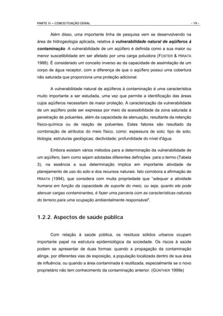 PARTE II – CONCEITUAÇÃO GERAL                                                     - 19 -


       Além disso, uma importante linha de pesquisa vem se desenvolvendo na
área de hidrogeologia aplicada, relativa à vulnerabilidade natural de aqüíferos à
contaminação. A vulnerabilidade de um aqüífero é definida como a sua maior ou
menor suscetibilidade em ser afetado por uma carga poluidora (FOSTER & HIRATA
1988). É considerado um conceito inverso ao da capacidade de assimilação de um
corpo de água receptor, com a diferença de que o aqüífero possui uma cobertura
não saturada que proporciona uma proteção adicional.

       A vulnerabilidade natural de aqüíferos à contaminação é uma característica
muito importante a ser estudada, uma vez que permite a identificação das áreas
cujos aqüíferos necessitam de maior proteção. A caracterização da vulnerabilidade
de um aqüífero pode ser expressa por meio da acessibilidade da zona saturada à
penetração de poluentes, além da capacidade de atenuação, resultante da retenção
físico-química ou de reação de poluentes. Estes fatores são resultado da
combinação de atributos do meio físico, como: espessura de solo; tipo de solo;
litologia; estruturas geológicas; declividade; profundidade do nível d'água.

       Embora existam vários métodos para a determinação da vulnerabilidade de
um aqüífero, bem como sejam adotadas diferentes definições para o termo (Tabela
3), na essência a sua determinação implica em importante atividade de
planejamento de uso do solo e dos recursos naturais. Isto corrobora a afirmação de
HIRATA (1994), que considera com muita propriedade que “adequar a atividade
humana em função da capacidade de suporte do meio, ou seja, quanto ele pode
atenuar cargas contaminantes, é fazer uma parceria com as características naturais
do terreno para uma ocupação ambientalmente responsável”.



1.2.2. Aspectos de saúde pública


       Com relação à saúde pública, os resíduos sólidos urbanos ocupam
importante papel na estrutura epidemiológica da sociedade. Os riscos à saúde
podem se apresentar de duas formas: quando a propagação da contaminação
atinge, por diferentes vias de exposição, a população localizada dentro de sua área
de influência; ou quando a área contaminada é reutilizada, especialmente se o novo
proprietário não tem conhecimento da contaminação anterior. (GÜNTHER 1999B)
 