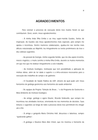 ii




                          AGRADECIMENTOS

       Para concluir o processo de execução desta tese muitos foram os que
contribuíram. Devo, assim, meus agradecimentos:

       - À minha linda filha Emília e ao meu super-marido Guedes, fontes de
inspiração. Ao Guedes vão meus agradecimentos mais especiais, pois sempre me
apoiou e incentivou. Dentre inúmeras colaborações, ajudou-me nas tarefas mais
difíceis relacionadas ao MapInfo, leu integralmente os textos preliminares da tese e
deu valiosas sugestões.

       - Ao pessoal da Geórgia, minha segunda família, que me deu apoio irrestrito,
moral e logístico, e muito carinho à minha filha Emília, durante os muitos momentos
em que tive que me dedicar integralmente a este trabalho.

       - Ao Instituto Geológico, instituição que tem possibilitado a aplicação de
minhas idéias, além de ter dado o suporte e a infra-estrutura necessários para a
execução dos trabalhos de campo e de gabinete.

       - À Faculdade de Saúde Pública da USP, através da qual pude unir meus
horizontes de geóloga-geotécnica aos horizontes da saúde ambiental.

       - Às equipes do Projeto “Seleção de Áreas...” e do Programa de Geotecnia e
Meio Ambiente do Instituto Geológico.

       - Ao amigo, geólogo e agora Doutor, Ricardo Vedovello, que sempre me
incentivou nas atividades técnicas, orientando-me nos momentos de decisões. Suas
leituras e sugestões ao longo de todo o processo desta tese permitiram-me chegar
até o fim.

       - À amiga e geógrafa Maria Christina Holl, discursiva e laboriosa, sempre
“quebrando galhos”.

       - À geóloga e Doutora Mara Akie Iritani, que me mostrou o horizonte da
 
