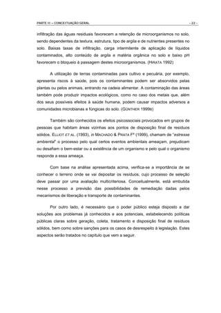 PARTE II – CONCEITUAÇÃO GERAL                                                      - 22 -


infiltração das águas residuais favorecem a retenção de microorganismos no solo,
sendo dependentes da textura, estrutura, tipo de argila e de nutrientes presentes no
solo. Baixas taxas de infiltração, carga intermitente de aplicação de líquidos
contaminados, alto conteúdo de argila e matéria orgânica no solo e baixo pH
favorecem o bloqueio à passagem destes microorganismos. (HIRATA 1992)

       A utilização de terras contaminadas para cultivo e pecuária, por exemplo,
apresenta riscos à saúde, pois os contaminantes podem ser absorvidos pelas
plantas ou pelos animais, entrando na cadeia alimentar. A contaminação das áreas
também pode produzir impactos ecológicos, como no caso dos metais que, além
dos seus possíveis efeitos à saúde humana, podem causar impactos adversos a
comunidades microbianas e fúngicas do solo. (GÜNTHER 1999B)

       Também são conhecidos os efeitos psicossociais provocados em grupos de
pessoas que habitam áreas vizinhas aos pontos de disposição final de resíduos
sólidos. ELLIOT ET AL. (1993), in MACHADO & PRATA Fº (1999), chamam de “estresse
ambiental” o processo pelo qual certos eventos ambientais ameaçam, prejudicam
ou desafiam o bem-estar ou a existência de um organismo e pelo qual o organismo
responde a essa ameaça.

       Com base na análise apresentada acima, verifica-se a importância de se
conhecer o terreno onde se vai depositar os resíduos, cujo processo de seleção
deve passar por uma avaliação multicriteriosa. Conceitualmente, está embutida
nesse processo a previsão das possibilidades de remediação dadas pelos
mecanismos de liberação e transporte de contaminantes.

       Por outro lado, é necessário que o poder público esteja disposto a dar
soluções aos problemas já conhecidos e aos potenciais, estabelecendo políticas
públicas claras sobre geração, coleta, tratamento e disposição final de resíduos
sólidos, bem como sobre sanções para os casos de desrespeito à legislação. Estes
aspectos serão tratados no capítulo que vem a seguir.
 