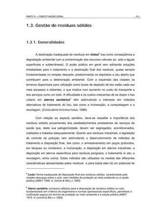 PARTE II – CONCEITUAÇÃO GERAL                                                             - 23 -



1.3. Gestão de resíduos sólidos


1.3.1. Generalidades


       A destinação inadequada de resíduos em lixões4 traz como conseqüência a
degradação ambiental com a contaminação dos recursos naturais (ar, solo e águas
superficiais e subterrâneas). O poder público em geral vem adotando soluções
imediatistas para o tratamento e a destinação final dos resíduos, quase sempre
fundamentadas no simples descarte, predominando os depósitos a céu aberto que
contribuem para a deterioração ambiental. Com a expansão das cidades os
terrenos disponíveis para utilização como locais de depósito de lixo estão cada vez
mais escassos e distantes, o que implica num aumento no custo do transporte e
dos serviços como um todo. A dificuldade e os custos crescentes de se dispor o lixo
urbano em aterros sanitários5 vêm estimulando o interesse em métodos
alternativos de tratamento do lixo, tais como a incineração, a compostagem e a
reciclagem. (CONSUMERS INTERNATIONAL 1998).

       Com relação ao aspecto sanitário, deve-se ressaltar a importância dos
resíduos sólidos provenientes dos estabelecimentos prestadores de serviços de
saúde que, dada sua patogenicidade, devem ser segregados, acondicionados,
coletados e tratados adequadamente. Quanto aos resíduos industriais, a legislação
de controle da poluição vem estimulando o desenvolvimento de métodos de
tratamento e disposição final, tais como: o armazenamento em poços profundos,
em tanques ou containers; a incineração; a disposição em aterros industriais; a
disposição em aterros específicos para resíduos perigosos; o tratamento in situ; a
reciclagem, entre outros. Estes métodos são utilizados na medida das diferentes
características apresentadas pelos resíduos e para todos eles há um potencial de


4
  Lixão: forma inadequada de disposição final dos resíduos sólidos, caracterizada pela
simples descarga sobre o solo, sem medidas de proteção ao meio ambiente ou à saúde
pública (ABNT 1989, in JARDIM & WELLS 1995).

5
  Aterro sanitário: processo utilizado para a disposição de resíduos sólidos no solo,
fundamentado em critérios de engenharia e normas operacionais específicas, permitindo a
confinação segura em termos de proteção ao meio ambiente e à saúde pública (ABNT
1979, in JARDIM & WELLS 1995).
 