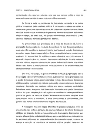 PARTE II – CONCEITUAÇÃO GERAL                                                        - 24 -


contaminação dos recursos naturais, uma vez que sempre existe o risco de
vazamento para o ambiente externo do que está armazenado.

       De forma a evitar os problemas de degradação ambiental e de saúde
pública provocados pelos resíduos sólidos é necessária a adoção de ações e
modelos de gestão, que sejam adequados aos programas de gerenciamento destes
resíduos. Avalia-se que os modelos de gestão de resíduos sólidos têm evoluído ao
longo do tempo, de forma que, nos países desenvolvidos, DEMAJOROVIC (1996)
identifica três fases, marcadas por objetivos distintos.

       Na primeira fase, que prevaleceu até o início da década de 70, houve a
priorização da disposição dos resíduos. Concentrada no final da cadeia produtiva,
essa ação não considerava qualquer iniciativa que levasse à redução dos resíduos
em outras etapas do processo produtivo. Como conseqüência houve o crescimento
acelerado do volume final de resíduos a serem dispostos, proporcionalmente à
expansão da produção e do consumo, bem como a eliminação, durante a década
dos 60 e início da seguinte, na maioria dos países da Europa Ocidental, dos últimos
lixões a céu aberto. A maior parte dos resíduos passou a ser encaminhada para
aterros sanitários e incineradores.

       Em 1975, na Europa, os países membros da OCDE (Organização para a
Cooperação e Desenvolvimento Econômico), publicaram as novas prioridades para
a gestão de resíduos sólidos, assim ordenadas: redução da quantidade de resíduos
sólidos gerados; reciclagem do material; incineração e reaproveitamento da energia
resultante; disposição dos resíduos sólidos em aterros sanitários controlados.
Delineia-se, assim, a segunda fase da evolução dos modelos de gestão de resíduos
sólidos, em que a recuperação e reciclagem dos materiais são metas prioritárias na
política de gestão de resíduos sólidos. Estabeleceram-se novas relações entre
consumidores finais e produtores, e entre distribuidores e consumidores, para
garantir pelo menos o reaproveitamento de parte dos resíduos.

       A reciclagem, feita em etapas diferentes do processo produtivo, levou ao
crescimento mais lento do consumo de recursos naturais e do volume de resíduos
sólidos a ser disposto, devido ao reaproveitamento de uma parte dos mesmos que,
durante a fase anterior, estaria destinada aos aterros sanitários e aos incineradores.
As vantagens atribuídas ao reaproveitamento dos materiais (menor consumo de
energia e redução da quantidade de resíduos sólidos gerados) deveriam ser
 