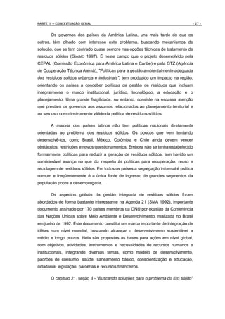PARTE II – CONCEITUAÇÃO GERAL                                                     - 27 -


       Os governos dos países da América Latina, uns mais tarde do que os
outros, têm olhado com interesse este problema, buscando mecanismos de
solução, que se tem centrado quase sempre nas opções técnicas de tratamento de
resíduos sólidos (GIAIMO 1997). É neste campo que o projeto desenvolvido pela
CEPAL (Comissão Econômica para América Latina e Caribe) e pela GTZ (Agência
de Cooperação Técnica Alemã), "Políticas para a gestão ambientalmente adequada
dos resíduos sólidos urbanos e industriais", tem produzido um impacto na região,
orientando os países a conceber políticas de gestão de resíduos que incluam
integralmente o marco institucional, jurídico, tecnológico, a educação e o
planejamento. Uma grande fragilidade, no entanto, consiste na escassa atenção
que prestam os governos aos assuntos relacionados ao planejamento territorial e
ao seu uso como instrumento válido da política de resíduos sólidos.

       A maioria dos países latinos não tem políticas nacionais diretamente
orientadas ao problema dos resíduos sólidos. Os poucos que vem tentando
desenvolvê-los, como Brasil, México, Colômbia e Chile ainda devem vencer
obstáculos, restrições e novos questionamentos. Embora não se tenha estabelecido
formalmente políticas para reduzir a geração de resíduos sólidos, tem havido um
considerável avanço no que diz respeito às políticas para recuperação, reuso e
reciclagem de resíduos sólidos. Em todos os países a segregação informal é prática
comum e freqüentemente é a única fonte de ingresso de grandes segmentos da
população pobre e desempregada.

       Os aspectos globais da gestão integrada de resíduos sólidos foram
abordados de forma bastante interessante na Agenda 21 (SMA 1992), importante
documento assinado por 170 países membros da ONU por ocasião da Conferência
das Nações Unidas sobre Meio Ambiente e Desenvolvimento, realizada no Brasil
em junho de 1992. Este documento constitui um marco importante de integração de
idéias num nível mundial, buscando alcançar o desenvolvimento sustentável a
médio e longo prazos. Nela são propostas as bases para ações em nível global,
com objetivos, atividades, instrumentos e necessidades de recursos humanos e
institucionais, integrando diversos temas, como modelo de desenvolvimento,
padrões de consumo, saúde, saneamento básico, conscientização e educação,
cidadania, legislação, parcerias e recursos financeiros.

       O capítulo 21, seção II - "Buscando soluções para o problema do lixo sólido"
 
