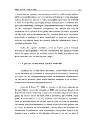PARTE II – CONCEITUAÇÃO GERAL                                                     - 28 -


-, aponta algumas propostas para o equacionamento dos problemas dos resíduos
sólidos, merecendo destaque as recomendações relativas a: prevenção (através da
redução do volume de resíduos na fonte); reutilização (reaproveitamento direto sob
a forma de um produto); recuperação (extração dos resíduos de substâncias úteis
para usos determinados); reciclagem (reaproveitamento cíclico de matérias-primas
de fácil purificação); tratamento (transformação dos resíduos por meio de
tratamentos físicos, químicos e biológicos); disposição final (promoção de práticas
de disposição final ambientalmente seguras); recuperação de áreas degradadas
(identificação e reabilitação de áreas contaminadas por resíduos); ampliação da
cobertura dos serviços ligados aos resíduos (incluindo o planejamento, desde a
coleta até a disposição final).

       Muitos dos aspectos abordados podem ser trazidos para a realidade
brasileira que ocupa posição de relevo na América Latina. Este destaque encontra
reflexo em ações advindas de iniciativas tomadas no âmbito do Estado de São
Paulo, como será visto nos itens tratados a seguir.



1.3.2. A gestão de resíduos sólidos no Brasil


       A produção de lixo nas cidades brasileiras é um fenômeno inevitável que
ocorre diariamente em quantidades e composição que dependem do tamanho da
população e do seu desenvolvimento econômico. Os sistemas de limpeza urbana,
de competência municipal, devem afastar o lixo das populações e dar um destino
ambiental e sanitariamente adequado ao mesmo.

       MACHADO & PRATA Fº (1999) se remetem às Diretrizes Nacionais de
Limpeza Urbana (documento publicado em 1982 pela Associação Brasileira de
Engenharia Sanitária e Ambiental), apresentando uma análise do panorama sobre a
gestão de resíduos sólidos no Brasil similar à apresentada por JARDIM & W ELLS
(1995). MACHADO & PRATA Fº (OP CIT.) observam a pouca atuação das autoridades,
além do desconhecimento de soluções técnicas para solucionar os problemas
decorrentes do contínuo crescimento do volume de resíduos sólidos gerados pela
população, em especial nos centros urbanos. Também é lembrada a escassez de
recursos das municipalidades, o que tem dificultado a implantação de serviços de
limpeza urbana e coleta de lixo domiciliar eficientes e, no que se refere à
 