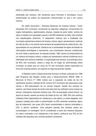 PARTE II – CONCEITUAÇÃO GERAL                                                   - 29 -


destinação dos resíduos, não recebendo apoio financeiro e tecnológico, houve
disseminação da prática de lançamento indiscriminado no solo e em corpos
hídricos.

       No citado documento - Diretrizes Nacionais de Limpeza Urbana - foram
estudados 223 municípios, envolvendo as seguintes categorias: componentes de
região metropolitana, aglomerações urbanas, cidades de porte médio, centros de
apoio e cidades com população superior a 50.000 habitantes na sede, não incluídas
nas classificações anteriores. O diagnóstico indicava que a totalidade dos
municípios apresentava sistema de limpeza urbana, alguns apresentavam carência
de mão de obra, e na maioria havia excesso de equipamentos de coleta de lixo, não
aproveitados em sua plenitude. Destacou-se a necessidade de ações de difusão de
informações tecnológicas e treinamento, que envolvessem técnicos, profissionais
de nível médio e operacional. Já naquela ocasião, 1982, dentre os componentes de
um sistema de limpeza urbana, a etapa que apresentava maiores problemas era a
destinação dos resíduos coletados. A organização dos serviços, que abrangia cerca
de 90% dos municípios, estava a cargo de um órgão da administração direta
municipal, ao passo que em cerca de 7% dos municípios estava organizada na
forma de empresa pública, em especial em algumas grandes cidades.

       O Relatório sobre o Desenvolvimento Humano no Brasil, publicado em 1996
pelo Programa das Nações Unidas para o Desenvolvimento (PNUD 1996, in
MACHADO & PRATA Fº 1999) mostra que a expansão da coleta de lixo foi
significativa durante a década de 80, embora 273 municípios não possuíssem este
serviço e 309 dispusessem de um serviço irregular. Apesar dos avanços do
sistema, nas faixas sociais de renda mais baixa tem-se verificado menor acesso ao
serviço. Indicadores nacionais mostram que: 78% da população urbana tinham, na
época do estudo, acesso ao serviço de coleta de lixo; em 1989, 50% dos resíduos
coletados foram depositados em vazadouros a céu aberto, ou áreas alagadas, sem
qualquer cuidado para evitar a contaminação; os 50% restantes receberam algum
tipo de tratamento, dos quais 22% foram encaminhados a aterros controlados e
23% a aterros sanitários. Uma pequena parcela dos resíduos passa por
compostagem ou reciclagem. Se for considerada a soma dos resíduos dispostos
em aterro controlado e em vazadouros a céu aberto, verifica-se que 72% do lixo
coletado são dispostos sem controle sanitário e ambiental.
 