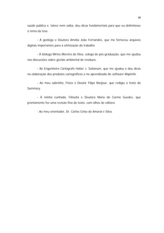 iii

saúde pública e, talvez nem saiba, deu dicas fundamentais para que eu delimitasse
o tema da tese.

       - À geóloga e Doutora Amélia João Fernandes, que me forneceu arquivos
digitais importantes para a otimização do trabalho.

       - À bióloga Mirtes Moreira da Silva, colega de pós-graduação, que me ajudou
nas discussões sobre gestão ambiental de resíduos.

       - Ao Engenheiro Cartógrafo Heber J. Sultanum, que me ajudou e deu dicas
na elaboração dos produtos cartográficos e no aprendizado do software MapInfo.

       - Ao meu sobrinho, Físico e Doutor Filipe Bonjour, que redigiu o texto do
Summary.

       - À minha cunhada, Filósofa e Doutora Maria do Carmo Guedes, que
prontamente fez uma revisão fina do texto, com olhos de editora.

       - Ao meu orientador, Dr. Carlos Celso do Amaral e Silva.
 