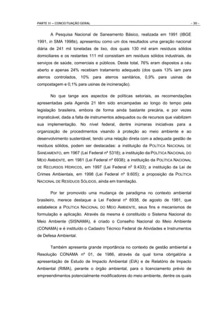 PARTE II – CONCEITUAÇÃO GERAL                                                    - 30 -


        A Pesquisa Nacional de Saneamento Básico, realizada em 1991 (IBGE
1991, in SMA 1998B), apresentou como um dos resultados uma geração nacional
diária de 241 mil toneladas de lixo, dos quais 130 mil eram resíduos sólidos
domiciliares e os restantes 111 mil consistiam em resíduos sólidos industriais, de
serviços de saúde, comerciais e públicos. Deste total, 76% eram dispostos a céu
aberto e apenas 24% recebiam tratamento adequado (dos quais 13% iam para
aterros controlados, 10% para aterros sanitários, 0,9% para usinas de
compostagem e 0,1% para usinas de incineração).

        No que tange aos aspectos de políticas setoriais, as recomendações
apresentadas pela Agenda 21 têm sido encampadas ao longo do tempo pela
legislação brasileira, embora de forma ainda bastante precária, e por vezes
impraticável, dada a falta de instrumentos adequados ou de recursos que viabilizem
sua implementação. No nível federal, dentre inúmeras iniciativas para a
organização de procedimentos visando à proteção ao meio ambiente e ao
desenvolvimento sustentável, tendo uma relação direta com a adequada gestão de
resíduos sólidos, podem ser destacadas: a instituição da POLÍTICA NACIONAL DE
SANEAMENTO, em 1967 (Lei Federal nº 5318); a instituição da POLÍTICA NACIONAL DO
MEIO AMBIENTE, em 1981 (Lei Federal nº 6938); a instituição da POLÍTICA NACIONAL
DE   RECURSOS HÍDRICOS, em 1997 (Lei Federal no 9.433); a instituição da Lei de
Crimes Ambientais, em 1998 (Lei Federal nº 9.605); a proposição da POLÍTICA
NACIONAL DE RESÍDUOS SÓLIDOS, ainda em tramitação.

        Por ter promovido uma mudança de paradigma no contexto ambiental
brasileiro, merece destaque a Lei Federal nº 6938, de agosto de 1981, que
estabelece a POLÍTICA NACIONAL DO MEIO AMBIENTE, seus fins e mecanismos de
formulação e aplicação. Através da mesma é constituído o Sistema Nacional do
Meio Ambiente (SISNAMA), é criado o Conselho Nacional do Meio Ambiente
(CONAMA) e é instituído o Cadastro Técnico Federal de Atividades e Instrumentos
de Defesa Ambiental.

        Também apresenta grande importância no contexto de gestão ambiental a
Resolução CONAMA nº 01, de 1986, através da qual torna obrigatória a
apresentação de Estudo de Impacto Ambiental (EIA) e de Relatório de Impacto
Ambiental (RIMA), perante o órgão ambiental, para o licenciamento prévio de
empreendimentos potencialmente modificadores do meio ambiente, dentre os quais
 