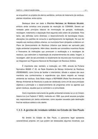 PARTE II – CONCEITUAÇÃO GERAL                                                     - 31 -


se enquadram os projetos de aterros sanitários, centrais de tratamento de resíduos,
plantas industriais, entre outros.

       Destaque deve ser dado à POLÍTICA NACIONAL DE RESÍDUOS SÓLIDOS,
embora ainda constitua uma proposta de resolução do CONAMA. Deverá ser
norteada pelos princípios básicos de minimização da geração, reutilização,
reciclagem, tratamento e disposição final seguindo esta ordem de prioridade. Para
tanto, são definidas como diretrizes: o desenvolvimento de tecnologias limpas,
alterações nos padrões de consumo e aperfeiçoamento da legislação. No que diz
respeito aos resíduos sólidos urbanos, os municípios ficam obrigados a elaborar um
Plano de Gerenciamento de Resíduos Urbanos que deverá ser aprovado pelo
órgão ambiental competente. Além disso, deverão ser concedidos incentivos fiscais
e financeiros às instituições que promovam a reutilização e a reciclagem de
resíduos, que estimulem a implantação de empreendimentos de coleta, triagem, e
reciclagem, além de dar prioridade no recebimento de recursos aos municípios que
se integrarem ao Programa Nacional de Reciclagem de Resíduos Sólidos.

       É importante citar, também, a instituição, em 1995, através da Portaria
Normativa IBAMA nº 45, da Rede Brasileira de Manejo Ambiental de Resíduos
(REBRAMAR), como forma de facilitar o intercâmbio, difusão e acesso dos seus
membros aos conhecimentos e experiências que dizem respeito ao manejo
ambiental de resíduos. Esta Rede integra a REPAMAR (Rede Pan-Americana de
Manejo Ambiental de Resíduos) e pode ser destacado como um de seus principais
objetivos a promoção e o desenvolvimento de programas entre os agentes que
geram resíduos, aqueles que os controlam e a comunidade.

       Outro importante instrumento de gestão ambiental consiste na LEI DE CRIMES
AMBIENTAIS (Lei Federal nº 9605), instituída em 1998, que prevê severas punições
aos responsáveis por danos ambientais, como aqueles causados pela destinação
final de resíduos sólidos a céu aberto.



1.3.3. A gestão de resíduos sólidos no Estado de São Paulo


       No âmbito do Estado de São Paulo, o panorama legal apresenta
características próprias, em que podem ser destacadas algumas iniciativas, que
 