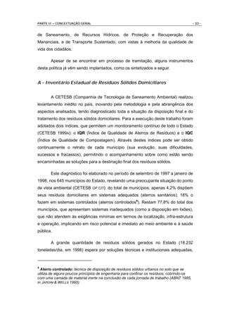 PARTE II – CONCEITUAÇÃO GERAL                                                              - 33 -


de Saneamento, de Recursos Hídricos, de Proteção e Recuperação dos
Mananciais, e de Transporte Sustentado, com vistas à melhoria da qualidade de
vida dos cidadãos.

       Apesar de se encontrar em processo de tramitação, alguns instrumentos
desta política já vêm sendo implantados, como os sintetizados a seguir.


A - Inventário Estadual de Resíduos Sólidos Domiciliares


       A CETESB (Companhia de Tecnologia de Saneamento Ambiental) realizou
levantamento inédito no país, inovando pela metodologia e pela abrangência dos
aspectos analisados, tendo diagnosticado toda a situação da disposição final e do
tratamento dos resíduos sólidos domiciliares. Para a execução deste trabalho foram
adotados dois índices, que permitem um monitoramento contínuo de todo o Estado
(CETESB 1999A): o IQR (Índice de Qualidade de Aterros de Resíduos) e o IQC
(Índice de Qualidade de Compostagem). Através destes índices pode ser obtido
continuamente o retrato de cada município (sua evolução, suas dificuldades,
sucessos e fracassos), permitindo o acompanhamento sobre como estão sendo
encaminhadas as soluções para a destinação final dos resíduos sólidos.

       Este diagnóstico foi elaborado no período de setembro de 1997 a janeiro de
1998, nos 645 municípios do Estado, revelando uma preocupante situação do ponto
de vista ambiental (CETESB OP CIT): do total de municípios, apenas 4,2% dispõem
seus resíduos domiciliares em sistemas adequados (aterros sanitários); 18% o
fazem em sistemas controlados (aterros controlados6). Restam 77,8% do total dos
municípios, que apresentam sistemas inadequados (como a disposição em lixões),
que não atendem às exigências mínimas em termos de localização, infra-estrutura
e operação, implicando em risco potencial e imediato ao meio ambiente e à saúde
pública.

       A grande quantidade de resíduos sólidos gerados no Estado (18.232
toneladas/dia, em 1998) espera por soluções técnicas e institucionais adequadas,



6
  Aterro controlado: técnica de disposição de resíduos sólidos urbanos no solo que se
utiliza de alguns poucos princípios de engenharia para confinar os resíduos, cobrindo-os
com uma camada de material inerte na conclusão de cada jornada de trabalho (ABNT 1985,
in JARDIM & WELLS 1995).
 