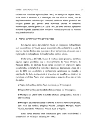 PARTE II – CONCEITUAÇÃO GERAL                                                   - 34 -


calcadas nas realidades regionais (SMA 1998A). Os serviços de limpeza urbana,
assim como o tratamento e a destinação final dos resíduos sólidos, são de
responsabilidade de cada município. Entretanto, a realidade mostra que muitas das
soluções passam pela parceria entre municípios (através de consórcios
intermunicipais, como sugerem LIMA & LEITE 1993), de forma a resolver o problema
de forma integrada, podendo assim otimizar os recursos disponíveis e a melhoria
da qualidade ambiental.


B - Planos Diretores de Resíduos Sólidos


       Em algumas regiões do Estado tem havido um processo de metropolização
com conseqüências previsíveis quanto ao adensamento populacional e ao uso de
recursos naturais. Destaca-se a escassez de áreas tecnicamente adequadas para a
implantação de instalações de destinação final de resíduos sólidos.

       Desta forma, a CETESB, visando à resolução deste problema, identificou
algumas regiões prioritárias para o desenvolvimento de Planos Diretores de
Resíduos Sólidos. Os objetivos destes planos consistem em empreender ações
concatenadas, contemplando o horizonte de destinação dos resíduos sólidos até o
ano de 2015, que possibilitem: o conhecimento aprofundado da situação; a
organização de dados já disponíveis; a proposição de soluções que integrem os
municípios envolvidos. Assim, foram selecionadas as seguintes áreas para o início
das ações:

  a) Região Metropolitana de São Paulo (composta por 39 municípios);

  b) Região Metropolitana da Baixada Santista (composta por 9 municípios);

  c) Municípios do Litoral Norte do Estado (Ubatuba, Caraguatatuba, Ilhabela e
  São Sebastião);

  d) Municípios paulistas localizados no entorno da Rodovia Fernão Dias (Atibaia,
  Bom Jesus dos Perdões, Bragança Paulista, Joanópolis, Mairiporã, Nazaré
  Paulista, Pedra Bela, Pinhalzinho, Piracaia, Tuiuti e Vargem).

       Estes planos diretores foram estruturados para serem desenvolvidos e
apresentados em três etapas básicas (ORTH 1999):
 