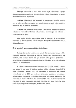 PARTE II – CONCEITUAÇÃO GERAL                                                    - 35 -


       1ª etapa: elaboração de plano inicial com o objetivo de elencar e propor
alternativas de modelos técnicos economicamente viáveis, consideradas as opções
técnicas e locacionais disponíveis.

       2ª etapa: consolidação dos resultados de discussões e reuniões técnicas
com as administrações municipais, com a sociedade organizada e demais atores
envolvidos com as questões ambientais.

       3ª etapa: as propostas anteriormente consolidadas serão submetidas a
estudos de viabilidade ambiental, estruturados à semelhança dos Estudos de
Impacto Ambiental (EIA).

       Das quatro regiões selecionadas para os estudos, já se encontram
finalizados os Planos Diretores para as Regiões Metropolitanas de São Paulo e da
Baixada Santista.


C - Inventário de resíduos sólidos industriais.


       Outro problema atual bastante preocupante diz respeito aos resíduos sólidos
industriais, seja pela quantidade de resíduos gerada, seja pela destinação que
recebem, não havendo dúvida de que possam estar gerando problemas de
contaminação do solo e da água subterrânea, apresentando sérios riscos à saúde
pública e ao meio ambiente.

       A Tabela 7 sintetiza o inventário elaborado pela CETESB em 1997 e mostra
que apesar de boa parte do total de resíduos sólidos industriais classe I (54%)
sofrer tratamento, apenas 16% são destinados à disposição em aterros,
contrastando com os 30% que continuam estocados, aguardando uma solução
tecnológica ou institucional. Dos resíduos dispostos em aterros, apenas 5% são
destinados a aterros industriais. Os restantes 95% recebem como destino final
infiltração no solo, disposição em aterro municipal, em lixão municipal, lixão
particular, ou lançamento em esgotos, dentre outras formas.
 