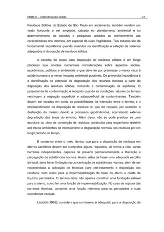 PARTE II – CONCEITUAÇÃO GERAL                                                     - 37 -


Resíduos Sólidos do Estado de São Paulo em andamento, também revelam um
vasto horizonte a ser ampliado, calcado no planejamento ambiental e no
desenvolvimento de estudos e pesquisas voltados ao conhecimento das
características dos terrenos, em especial de suas fragilidades. Tais estudos são de
fundamental importância quando inseridos na identificação e seleção de terrenos
adequados à disposição de resíduos sólidos.

       A escolha de locais para disposição de resíduos sólidos é um longo
processo que envolve numerosas considerações sobre aspectos sociais,
econômicos, políticos e ambientais e que deve ter por premissas o menor risco à
saúde humana e o menor impacto ambiental possíveis. De primordial importância é
a identificação do potencial de degradação dos recursos naturais a partir da
disposição dos resíduos sólidos, incluindo a contaminação de aqüíferos. O
potencial de tal contaminação é reduzido quando as condições naturais do terreno
restringem a migração superficial e subsuperficial de contaminantes. Também
devem ser levadas em conta as possibilidades de interação entre o terreno e o
empreendimento de disposição de resíduos no que diz respeito, por exemplo, à
destruição do mesmo devido a processos geodinâmicos, acarretando extensa
degradação das áreas do entorno. Além disso, não se pode predizer se uma
estrutura ou obra de contenção de resíduos construída pela engenharia resistirá
aos riscos ambientais de intemperismo e degradação normais dos resíduos por um
longo período de tempo.

       É consenso entre o meio técnico que para a disposição de resíduos em
aterros sanitários devem ser cumpridos alguns requisitos, de forma a criar várias
barreiras independentes, capazes de prevenir permanentemente a liberação e
propagação de substâncias nocivas. Assim, além de haver uma adequada escolha
do local, deve haver limitação na concentração de substâncias nocivas, além de ser
recomendada a aplicação de técnicas para pré-tratamento e disposição dos
resíduos, bem como para a impermeabilização da base do aterro e coleta de
líquidos percolados. O terreno deve não apenas constituir uma fundação estável
para o aterro, como ter uma função de impermeabilização. No caso de ruptura das
barreiras técnicas, cumpriria uma função retentora para os percolados e suas
substâncias nocivas.

       LANGER (1995), considera que um terreno é adequado para a disposição de
 