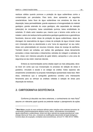 PARTE II – CONCEITUAÇÃO GERAL                                                                    - 38 -


resíduos sólidos quando promove a proteção da água subterrânea contra a
contaminação por percolados. Para tanto, deve apresentar as seguintes
características: baixo fluxo de água subterrânea nos arredores da área de
disposição; baixa permeabilidade; grande espessura e homogeneidade do material
geológico; grande extensão do corpo geológico; alta capacidade de retenção
(adsorção) de compostos; baixa solubilidade química; baixa erodibilidade do
substrato. O citado autor ressalva que, mesmo que o terreno onde venha a se
instalar o aterro de resíduos tenha parâmetros geológico-geotécnicos e geométricos
favoráveis, deve-se evitar: áreas de proteção de águas subterrâneas, áreas de
drenagem de reservatórios de água e áreas de proteção de água mineral; áreas
com mineração ativa ou abandonada e uma “zona de segurança” ao seu redor;
áreas com potencialidade em recursos minerais; áreas de recarga de aqüíferos.
Também devem ser evitadas, por razões não geológicas: áreas densamente
povoadas e áreas reservadas a loteamentos; estradas de rodagem e estradas de
ferro; áreas com intensiva pecuária de gado leiteiro; aeroportos e uma zona de
segurança ao seu redor; reservas naturais.

        Embora as recomendações acima citadas sejam as mais adequadas, deve-
se levar em conta que sua incorporação no processo de seleção de áreas é
gradativo, vinculado à escala e ao estágio da análise. Estes aspectos são
amplamente considerados na proposta metodológica apresentada nesta tese. Além
disso, entende-se que a cartografia geotécnica constitui uma interessante
ferramenta para se otimizar as análises voltadas à seleção de áreas para
disposição de resíduos.



2. CARTOGRAFIA GEOTÉCNICA


        Conforme já discutido nos itens anteriores, o conhecimento do meio físico7
assume um relevante papel quando se pretende realizar o planejamento de ações



7
 Meio físico: porção do meio ambiente definido pelas relações entre materiais terrestres de
composição predominantemente abiótica (rocha, relevo, solo/materiais inconsolidados,
águas superficiais e subterrâneas, clima) com tipos naturais de energia (gravitacional, solar,
energia interna da Terra, etc.), incluindo as modificações decorrentes da ação biológica e
humana (tipos de ocupação, condições sócio-econômicas). (ZUQUETTE 1993; BITAR 1996B).
 