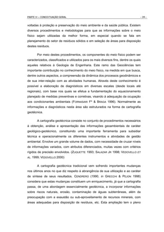 PARTE II – CONCEITUAÇÃO GERAL                                                        - 39 -


voltadas à proteção e preservação do meio ambiente e da saúde pública. Existem
diversos procedimentos e metodologias para que as informações sobre o meio
físico sejam utilizadas da melhor forma, em especial quando se fala em
planejamento do setor de resíduos sólidos e em seleção de áreas para disposição
destes resíduos.

       Por meio destes procedimentos, os componentes do meio físico podem ser
caracterizados, classificados e utilizados para os mais diversos fins, dentre os quais
aqueles relativos à Geologia de Engenharia. Este ramo das Geociências tem
importante contribuição no conhecimento do meio físico, na medida em que busca,
dentre outros aspectos, a compreensão da dinâmica dos processos geodinâmicos e
de sua inter-relação com as atividades humanas. Através deste conhecimento é
possível a elaboração de diagnósticos em diversas escalas (desde locais até
regionais), com base nos quais se efetua a fundamentação do equacionamento
planejado de medidas preventivas e corretivas, visando à adequação da ocupação
aos condicionantes ambientais (FORNASARI Fº & BRAGA 1996). Normalmente as
informações e diagnósticos nesta área são estruturados na forma de cartografia
geotécnica.

       A cartografia geotécnica consiste no conjunto de procedimentos necessários
à obtenção, análise e apresentação das informações geoambientais de caráter
geológico-geotécnico, constituindo uma importante ferramenta para subsidiar
técnica e operacionalmente os diferentes instrumentos e atividades de gestão
ambiental. Envolve um grande volume de dados, com necessidade de cruzar níveis
de informações variados, com atributos diferenciados, muitas vezes com critérios
rígidos de precisão envolvidos. (ZUQUETTE 1993; SALAZAR JR 1998; VEDOVELLO ET
AL. 1999;   VEDOVELLO 2000)

       A cartografia geotécnica tradicional vem sofrendo importantes mudanças
nos últimos anos no que diz respeito à abrangência de sua utilização e ao caráter
de síntese de seus resultados. CENDRERO (1990, in GRECCHI & PEJON 1998)
considera que estas mudanças constituem um enriquecimento, já que a cartografia
passa, de uma abordagem essencialmente geotécnica, a incorporar informações
sobre riscos naturais, erosão, contaminação de águas subterrâneas, além da
preocupação com a exaustão ou sub-aproveitamento de recursos minerais, com
áreas adequadas para disposição de resíduos, etc. Esta ampliação tem o pleno
 