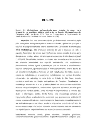 iv




                                   RESUMO


BROLLO, MJ. Metodologia automatizada para seleção de áreas para
disposição de resíduos sólidos. Aplicação na Região Metropolitana de
Campinas (SP). São Paulo; 2001 [Tese de Doutoramento – Departamento de
Saúde Ambiental – Faculdade de Saúde Pública da USP].

       Objetivo. Esta tese tem como objetivo geral desenvolver uma metodologia
para a seleção de áreas para disposição de resíduos sólidos, apoiada em princípios e
recursos de Geoprocessamento, através de um Sistema Gerenciador de Informações
(SGI). Metodologia. São analisados aspectos de uso e ocupação do solo e
aspectos fisiográficos do terreno que interferem na correta seleção de áreas para
disposição de resíduos sólidos, considerando-se uma escala de abordagem regional
(1:100.000). São definidos, também, os critérios para a associação e hierarquização
dos   atributos   relacionados   aos   aspectos   mencionados.   São   desenvolvidos
procedimentos técnicos lógicos e ponderações com os atributos e implementados
recursos tecnológicos, operacionalizados de forma concomitante, através do uso de
um produto informatizado na forma de um SGI. Resultados. De modo a avaliar a
eficácia da metodologia, os procedimentos metodológicos e as técnicas de análise
estruturadas são aplicados em área teste no Estado de São Paulo: dezoito
municípios localizados na Região Metropolitana de Campinas. Conclusões. A
metodologia apresentada e o SGI proposto podem ser utilizados com sucesso em
diversas situações fisiográficas, tanto durante o processo de seleção de áreas para
disposição de resíduos sólidos, como na etapa de disponibilização e consulta dos
dados e informações obtidos. Desta forma, essa metodologia constitui um
instrumento voltado ao planejamento, ao controle e ao gerenciamento ambiental. O
mesmo processo utilizado para o desenvolvimento da proposta metodológica poderá
ser realizado em pesquisas futuras, mediante adaptações, quando da definição da
estrutura metodológica necessária a análises de maior detalhe para o licenciamento
e a implantação de empreendimentos de disposição de resíduos sólidos.

Descritores: Resíduos sólidos; gestão ambiental; cartografia geotécnica;
sensoriamento remoto; geoprocessamento; Região Metropolitana de Campinas (SP).
 