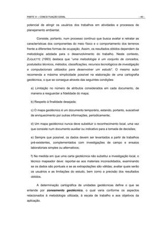 PARTE II – CONCEITUAÇÃO GERAL                                                     - 40 -


potencial de atingir os usuários dos trabalhos em atividades e processos de
planejamento ambiental.

       Consiste, portanto, num processo contínuo que busca avaliar e retratar as
características dos componentes do meio físico e o comportamento dos terrenos
frente a diferentes formas de ocupação. Assim, os resultados obtidos dependem da
metodologia adotada para o desenvolvimento do trabalho. Neste contexto,
ZUQUETTE (1993) destaca que “uma metodologia é um conjunto de conceitos,
postulados técnicos, métodos, classificações, recursos tecnológicos de investigação
e computacionais utilizados para desenvolver um estudo”. O mesmo autor
recomenda a máxima simplicidade possível na elaboração de uma cartografia
geotécnica, o que se consegue através das seguintes condições:

  a) Limitação no número de atributos considerados em cada documento, de
  maneira a resguardar a fidelidade do mapa;

  b) Respeito à finalidade desejada;

  c) O mapa geotécnico é um documento temporário, estando, portanto, suscetível
  de enriquecimento por outras informações, periodicamente;

  d) Um mapa geotécnico nunca deve substituir o reconhecimento local, uma vez
  que consiste num documento auxiliar ou indicativo para a tomada de decisões;

  e) Sempre que possível, os dados devem ser levantados a partir de trabalhos
  pré-existentes, complementados com investigações de campo e ensaios
  laboratoriais simples ou alternativos;

  f) Na medida em que uma carta geotécnica não substitui a investigação local, o
  técnico mapeador deve: reportar-se aos materiais inconsolidados, examinando
  se os dados são pontuais e se as extrapolações são válidas; avaliar quais serão
  os usuários e as limitações do estudo, bem como a precisão dos resultados
  obtidos.

       A determinação cartográfica de unidades geotécnicas define o que se
entende por zoneamento geotécnico, o qual varia conforme os aspectos
relacionados à metodologia utilizada, à escala de trabalho e aos objetivos da
aplicação.
 