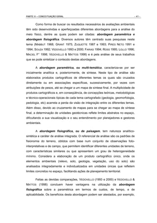 PARTE II – CONCEITUAÇÃO GERAL                                                      - 41 -


       Como forma de buscar os resultados necessários às avaliações ambientais
têm sido desenvolvidas e aperfeiçoadas diferentes abordagens para a análise do
meio físico, dentre as quais podem ser citadas: abordagem paramétrica e
abordagem fisiográfica. Diversos autores têm centrado suas pesquisas neste
tema (MABBUT 1968; GRANT 1975; ZUQUETTE 1987 e 1993; PIRES NETO 1991 e
1994; SOUZA 1992; VEDOVELLO 1993 e 2000; FARIAS 1994; ROSS 1995; LOLLO 1996;
MACIEL F° 1998; VEDOVELLO & MATTOS 1998) e é pela análise de seus trabalhos
que se pode sintetizar o conteúdo destas abordagens.

       A abordagem paramétrica, ou multi-temática, caracteriza-se por ser
inicialmente analítica e, posteriormente, de síntese. Neste tipo de análise são
elaborados produtos cartográficos de diferentes temas os quais são cruzados
diretamente ou em associações específicas, sucessivamente, por vezes com
atribuições de pesos, até se chegar a um mapa de síntese final. A multiplicidade de
produtos cartográficos e, em conseqüência, de concepções teóricas, metodológicas
e técnico-operacionais típicas de cada tema cartografado (geologia, geomorfologia,
pedologia, etc) acarreta a perda da visão de integração entre os diferentes temas.
Além disso, devido ao cruzamento de mapas para se chegar ao mapa de síntese
final, a determinação de unidades geotécnicas reflete limites abstratos no espaço,
dificultando a sua visualização e o seu entendimento por planejadores e gestores
ambientais.

       A abordagem fisiográfica, ou de paisagem, tem natureza analítico-
sintética e caráter de análise integrada. O referencial de análise são os padrões de
fisionomia do terreno, obtidos com base num conjunto de observações foto-
interpretativas e de campo, que permitem identificar diferentes unidades de terreno,
com características similares ou que apresentem um grau de heterogeneidade
mínimo. Considera a elaboração de um produto cartográfico único, onde os
elementos ambientais (relevo, solo, geologia, vegetação, uso do solo) são
analisados integradamente e individualizados em unidades únicas que refletem
limites concretos no espaço, facilitando ações de planejamento territorial.

       Feitas as devidas comparações, VEDOVELLO (1993 e 2000) e VEDOVELLO &
MATTOS (1998) concluem haver vantagens na utilização da abordagem
fisiográfica sobre a paramétrica em termos de custos, de tempo, e de
aplicabilidade. Os benefícios desta abordagem podem ser atestados, por exemplo,
 