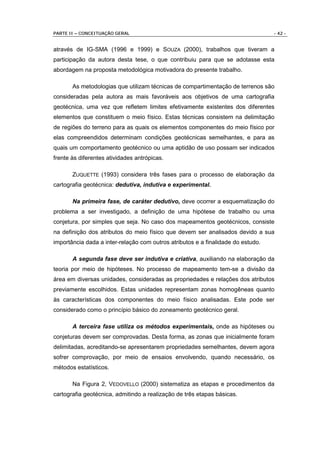 PARTE II – CONCEITUAÇÃO GERAL                                                     - 42 -


através de IG-SMA (1996 e 1999) e SOUZA (2000), trabalhos que tiveram a
participação da autora desta tese, o que contribuiu para que se adotasse esta
abordagem na proposta metodológica motivadora do presente trabalho.

       As metodologias que utilizam técnicas de compartimentação de terrenos são
consideradas pela autora as mais favoráveis aos objetivos de uma cartografia
geotécnica, uma vez que refletem limites efetivamente existentes dos diferentes
elementos que constituem o meio físico. Estas técnicas consistem na delimitação
de regiões do terreno para as quais os elementos componentes do meio físico por
elas compreendidos determinam condições geotécnicas semelhantes, e para as
quais um comportamento geotécnico ou uma aptidão de uso possam ser indicados
frente às diferentes atividades antrópicas.

       ZUQUETTE (1993) considera três fases para o processo de elaboração da
cartografia geotécnica: dedutiva, indutiva e experimental.

       Na primeira fase, de caráter dedutivo, deve ocorrer a esquematização do
problema a ser investigado, a definição de uma hipótese de trabalho ou uma
conjetura, por simples que seja. No caso dos mapeamentos geotécnicos, consiste
na definição dos atributos do meio físico que devem ser analisados devido a sua
importância dada a inter-relação com outros atributos e a finalidade do estudo.

       A segunda fase deve ser indutiva e criativa, auxiliando na elaboração da
teoria por meio de hipóteses. No processo de mapeamento tem-se a divisão da
área em diversas unidades, consideradas as propriedades e relações dos atributos
previamente escolhidos. Estas unidades representam zonas homogêneas quanto
às características dos componentes do meio físico analisadas. Este pode ser
considerado como o princípio básico do zoneamento geotécnico geral.

       A terceira fase utiliza os métodos experimentais, onde as hipóteses ou
conjeturas devem ser comprovadas. Desta forma, as zonas que inicialmente foram
delimitadas, acreditando-se apresentarem propriedades semelhantes, devem agora
sofrer comprovação, por meio de ensaios envolvendo, quando necessário, os
métodos estatísticos.

       Na Figura 2, VEDOVELLO (2000) sistematiza as etapas e procedimentos da
cartografia geotécnica, admitindo a realização de três etapas básicas.
 