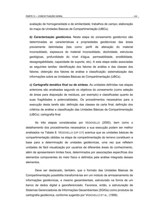 PARTE II – CONCEITUAÇÃO GERAL                                                         - 44 -


  avaliação de homogeneidade e de similaridade; trabalhos de campo; elaboração
  do mapa de Unidades Básicas de Compartimentação (UBCs).

  b) Caracterização geotécnica. Nesta etapa do zoneamento geotécnico são
  determinadas as características e propriedades geotécnicas das áreas
  previamente    delimitadas    (tais   como:   perfil   de   alteração   do   material
  inconsolidado, espessura do material inconsolidado, declividade, estruturas
  geológicas, profundidade do nível d’água, permeabilidade, erodibilidade,
  desagregabilidade, capacidade de suporte, etc). A esta etapa estão associadas
  as seguintes tarefas: identificação dos fatores de análise e das classes dos
  fatores; obtenção dos fatores de análise e classificação; sistematização das
  informações sobre as Unidades Básicas de Compartimentação (UBCs).

  c) Cartografia temática final ou de síntese. As unidades definidas nas etapas
  anteriores são analisadas segundo os objetivos do zoneamento (como seleção
  de áreas para disposição de resíduos, por exemplo) e classificadas quanto às
  suas fragilidades e potencialidades. Os procedimentos necessários para a
  execução desta tarefa são: definição das classes da carta final; definição dos
  critérios de análise e classificação das Unidades Básicas de Compartimentação
  (UBCs); cartografia final.

       As três etapas consideradas por VEDOVELLO (2000), bem como o
detalhamento dos procedimentos necessários a sua execução podem ser melhor
analisados na Tabela 8. VEDOVELLO (OP CIT) acentua que as unidades básicas de
compartimentação obtidas na etapa de compartimentação do terreno constituem a
base para a determinação de unidades geotécnicas, uma vez que refletem
unidades de fácil visualização por usuários de diferentes áreas do conhecimento,
além de apresentarem limites fixos, determinados por associações específicas dos
elementos componentes do meio físico e definidos pela análise integrada desses
elementos.

       Deve ser destacado, também, que o formato das Unidades Básicas de
Compartimentação possibilita transformá-las em um módulo de armazenamento de
informações geotécnicas, e mesmo geoambientais, estruturado na forma de um
banco de dados digital e georeferenciado. Favorece, então, a estruturação de
Sistemas Gerenciadores de Informações Geoambientais (SGIGs) como produtos da
cartografia geotécnica, conforme sugerido por VEDOVELLO ET AL. (1999).
 