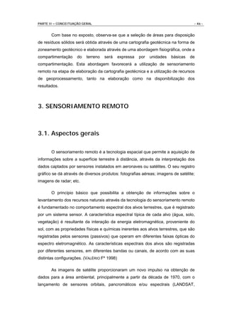 PARTE II – CONCEITUAÇÃO GERAL                                                       - 46 -


       Com base no exposto, observa-se que a seleção de áreas para disposição
de resíduos sólidos será obtida através de uma cartografia geotécnica na forma de
zoneamento geotécnico e elaborada através de uma abordagem fisiográfica, onde a
compartimentação     do   terreno   será     expressa   por   unidades   básicas   de
compartimentação. Esta abordagem favorecerá a utilização de sensoriamento
remoto na etapa de elaboração da cartografia geotécnica e a utilização de recursos
de geoprocessamento, tanto na elaboração como na disponibilização dos
resultados.



3. SENSORIAMENTO REMOTO



3.1. Aspectos gerais

       O sensoriamento remoto é a tecnologia espacial que permite a aquisição de
informações sobre a superfície terrestre à distância, através da interpretação dos
dados captados por sensores instalados em aeronaves ou satélites. O seu registro
gráfico se dá através de diversos produtos: fotografias aéreas; imagens de satélite;
imagens de radar; etc.

       O princípio básico que possibilita a obtenção de informações sobre o
levantamento dos recursos naturais através da tecnologia do sensoriamento remoto
é fundamentado no comportamento espectral dos alvos terrestres, que é registrado
por um sistema sensor. A característica espectral típica de cada alvo (água, solo,
vegetação) é resultante da interação da energia eletromagnética, proveniente do
sol, com as propriedades físicas e químicas inerentes aos alvos terrestres, que são
registradas pelos sensores (passivos) que operam em diferentes faixas ópticas do
espectro eletromagnético. As características espectrais dos alvos são registradas
por diferentes sensores, em diferentes bandas ou canais, de acordo com as suas
distintas configurações. (VALÉRIO Fº 1998)

       As imagens de satélite proporcionaram um novo impulso na obtenção de
dados para a área ambiental, principalmente a partir da década de 1970, com o
lançamento de sensores orbitais, pancromáticos e/ou espectrais (LANDSAT,
 