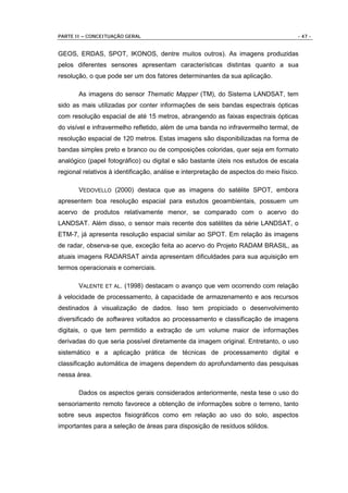 PARTE II – CONCEITUAÇÃO GERAL                                                         - 47 -


GEOS, ERDAS, SPOT, IKONOS, dentre muitos outros). As imagens produzidas
pelos diferentes sensores apresentam características distintas quanto a sua
resolução, o que pode ser um dos fatores determinantes da sua aplicação.

       As imagens do sensor Thematic Mapper (TM), do Sistema LANDSAT, tem
sido as mais utilizadas por conter informações de seis bandas espectrais ópticas
com resolução espacial de até 15 metros, abrangendo as faixas espectrais ópticas
do visível e infravermelho refletido, além de uma banda no infravermelho termal, de
resolução espacial de 120 metros. Estas imagens são disponibilizadas na forma de
bandas simples preto e branco ou de composições coloridas, quer seja em formato
analógico (papel fotográfico) ou digital e são bastante úteis nos estudos de escala
regional relativos à identificação, análise e interpretação de aspectos do meio físico.

       VEDOVELLO (2000) destaca que as imagens do satélite SPOT, embora
apresentem boa resolução espacial para estudos geoambientais, possuem um
acervo de produtos relativamente menor, se comparado com o acervo do
LANDSAT. Além disso, o sensor mais recente dos satélites da série LANDSAT, o
ETM-7, já apresenta resolução espacial similar ao SPOT. Em relação às imagens
de radar, observa-se que, exceção feita ao acervo do Projeto RADAM BRASIL, as
atuais imagens RADARSAT ainda apresentam dificuldades para sua aquisição em
termos operacionais e comerciais.

       VALENTE ET AL. (1998) destacam o avanço que vem ocorrendo com relação
à velocidade de processamento, à capacidade de armazenamento e aos recursos
destinados à visualização de dados. Isso tem propiciado o desenvolvimento
diversificado de softwares voltados ao processamento e classificação de imagens
digitais, o que tem permitido a extração de um volume maior de informações
derivadas do que seria possível diretamente da imagem original. Entretanto, o uso
sistemático e a aplicação prática de técnicas de processamento digital e
classificação automática de imagens dependem do aprofundamento das pesquisas
nessa área.

       Dados os aspectos gerais considerados anteriormente, nesta tese o uso do
sensoriamento remoto favorece a obtenção de informações sobre o terreno, tanto
sobre seus aspectos fisiográficos como em relação ao uso do solo, aspectos
importantes para a seleção de áreas para disposição de resíduos sólidos.
 
