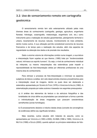 PARTE II – CONCEITUAÇÃO GERAL                                                      - 48 -



3.2. Uso de sensoriamento remoto em cartografia
geotécnica

       O sensoriamento remoto tem sido extensamente utilizado pelas mais
diversas áreas do conhecimento (cartografia, geologia, agricultura, engenharia
florestal, hidrologia, oceanografia, meteorologia, engenharia civil, etc.) como
instrumento para a realização de estudos geoambientais, planejamento territorial e
urbano, levantamento de recursos naturais, monitoramento do meio ambiente,
dentre muitos outros. A sua utilização permite considerável economia de recursos
financeiros e de tempo para a realização dos estudos, além dos aspectos de
regularidade na obtenção dos dados e de precisão dos resultados.

       Dado o enorme volume de informações contido numa imagem, a sua leitura
e interpretação ficam sujeitas ao que AMARAL (1990) trata por “tendenciosidade
natural, intrínseca ao espírito humano”. Ou seja, o nível de conhecimento individual
do intérprete, ou mesmo interpretações não sistemáticas pode impedir a
reprodutibilidade da foto-interpretação obtida por diferentes profissionais de uma
mesma área do conhecimento.

       Para otimizar o processo de foto-interpretação e minimizar os aspectos
subjetivos de leitura e análise, tem sido desenvolvidos diversos procedimentos para
a interpretação visual de imagens, dentre os quais deve ser destacada a
sistemática apresentada por SOARES & FIORI (1976) e VENEZIANI & ANJOS (1982). A
sistematização proposta por estes autores é baseada nos seguintes pressupostos:

  a) A análise dos elementos de textura e da estrutura fotográfica e das
  tonalidades de cinza define as propriedades que caracterizam a forma e permite
  a   individualização   de     áreas   imageadas   que   possuam    características
  semelhantes (zonas homólogas);

  b) O processamento dedutivo e indutivo destas áreas (conceito de convergência
  de evidências) define seu significado temático.

       Mais recentes, outros estudos vêm tratando do assunto, como os
apresentados por VEDOVELLO (1993 e 2000), IG-SMA (1996 e 1999), VEDOVELLO &
MATTOS (1998) e SOUZA (2000), quando aplicam os princípios sistemáticos de foto-
 