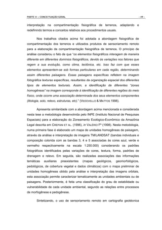 PARTE II – CONCEITUAÇÃO GERAL                                                      - 49 -


interpretação na compartimentação fisiográfica de terrenos, adaptando e
redefinindo termos e conceitos relativos aos procedimentos usuais.

       Nos trabalhos citados acima foi adotada a abordagem fisiográfica de
compartimentação dos terrenos e utilizados produtos de sensoriamento remoto
para a elaboração da compartimentação fisiográfica de terrenos. O princípio de
análise considerou o fato de que “os elementos fisiográficos interagem de maneira
diferente em diferentes domínios fisiográficos, devido às variações nos fatores que
regem a sua evolução, como clima, tectônica, etc. Isso faz com que esses
elementos apresentem-se sob formas particulares em cada região, determinando
assim diferentes paisagens. Essas paisagens específicas refletem na imagem
fotográfica texturas específicas, resultantes da organização espacial dos diferentes
tipos de elementos texturais. Assim, a identificação de diferentes “zonas
homogêneas” na imagem corresponde à identificação de diferentes regiões do meio
físico, onde ocorre uma associação determinada dos seus elementos componentes
(litologia, solo, relevo, estruturas, etc).” (VEDOVELLO & MATTOS 1998).

       Apresenta similaridade com a abordagem acima mencionada e considerada
nesta tese a metodologia desenvolvida pelo INPE (Instituto Nacional de Pesquisas
Espaciais) para a elaboração do Zoneamento Ecológico-Econômico da Amazônia
Legal descrita em CREPANI ET AL. (1996), in VALÉRIO Fº (1998). Nesta metodologia,
numa primeira fase é elaborado um mapa de unidades homogêneas de paisagem,
através da análise e interpretação de imagens TM/LANDSAT (bandas individuais e
composição colorida com as bandas 3, 4 e 5 associadas às cores azul, verde e
vermelho respectivamente na escala 1:250.000) considerando os padrões
fotográficos identificados pelas variações de cores, textura, forma, padrões de
drenagem e relevo. Em seguida, são realizadas associações das informações
temáticas    auxiliares   preexistentes   (mapas     geológicos,    geomorfológicos,
pedológicos, de cobertura vegetal e dados climáticos) com o mapa preliminar de
unidades homogêneas obtido pela análise e interpretação das imagens orbitais,
esta associação permite caracterizar tematicamente as unidades ambientais ou de
paisagens. Posteriormente, é feita uma classificação do grau de estabilidade ou
vulnerabilidade de cada unidade ambiental, segundo as relações entre processos
de morfogênese e pedogênese.

       Sintetizando, o uso de sensoriamento remoto em cartografia geotécnica
 