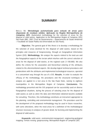v




                                 SU MMA R Y


BROLLO, MJ. Metodologia automatizada para seleção de áreas para
disposição de resíduos sólidos. Aplicação na Região Metropolitana de
Campinas (SP). [Automated methodology for the selection of areas for the
disposal of solid wastes. Application to the Metropolitan Region of Campinas (SP)]
São Paulo (BR); 2001 [Tese de Doutoramento – Departamento de Saúde Ambiental
– Faculdade de Saúde Pública da Universidade de São Paulo].

       Objective. The general goal of this thesis is to develop a methodology for
the selection of areas destined for the disposal of solid wastes, based on the
principles and resources of Geoprocessing, through an Geographical Information
System (GIS). Methodology. We analyze the aspects related to the land use and
the fisiographical aspects of the terrain which interfere with the correct selection of
areas for the disposal of solid wastes, at the regional scale (1:100,000). We also
define the criteria for the association and hierarchical ordering of the attributes
related to the aforementioned aspects. We develop logical technical procedures and
ponderations with the attributes and implemented technological resources, operated
in a concomitant way through the use of a GIS. Results. In order to evaluate the
efficacy of the methodology, the procedures and the structured techniques of
analysis are applied to a test area in the São Paulo State, namely to eighteen
municipalities in the Metropolitan Region of Campinas. Conclusions. The
methodology presented and the GIS proposed can be successfully used en diverse
fisiographical situations, during the process of selecting areas for the disposal of
solid wastes as well as when the data and information obtained become available
for consulting. Therefore, this methodology constitutes an instrument appropriate to
the planning, controlling and environmental management. The procedure used for
the development of the proposed methodology may be used in future researches,
with some alterations, when the need arises for a definition of the methodological
structure necessary to analyses of greater detail, for licensing and implementing the
disposal of solid wastes.

      Keywords: solid waste; environmental management; engineering geological
mapping; remote rensing; geoprocessing; Metropolitan Region of Campinas (SP).
 