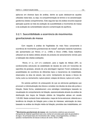 PARTE II – CONCEITUAÇÃO GERAL                                                               - 50 -


aplica-se em diversos tipos de análise, dentre as quais destacam-se aquelas
utilizadas nesta tese, ou seja, na compartimentação do terreno e na caracterização
geotécnica destes compartimentos. Este segundo tipo de análise encontra especial
aplicação quando se trata da avaliação da suscetibilidade a movimentos de massa
e da avaliação da vulnerabilidade natural à contaminação de aqüíferos.



3.2.1. Suscetibilidade a ocorrência de movimentos
gravitacionais de massa


       Com respeito à análise de fragilidades do meio físico concernente à
ocorrência de movimentos gravitacionais de massa8, exemplos bastante ilustrativos
são apresentados por RIEDEL ET AL. (1995) e OKIDA (1996). Estes trabalhos
utilizaram-se de dados obtidos através de produtos de sensoriamento remoto para
a realização das citadas avaliações.

         RIEDEL ET AL. (OP CIT.) avaliaram, para a região de Atibaia (SP), os
condicionantes estruturais da estabilidade de taludes de corte em horizontes de
saprolitos de gnaisses, através de uma abordagem regional. Foram analisadas as
possibilidades de ocorrência de diferentes tipos e mecanismos de instabilidade,
observados na área de estudo, tais como: tombamento de lascas e blocos de
rocha; sulco ou ravinamento; ruptura planar; colapso de blocos; ruptura em cunha.

       Os autores partiram do pressuposto de que as estruturas geológicas que
provocam a individualização dos blocos e erosões nos taludes da área são juntas e
foliação. Desta forma, estabeleceram uma estratégia metodológica baseada na
visualização do comportamento da foliação, operacionalizada através da análise da
distribuição dos traços de foliação obtidos de fotografias aéreas em escala
1:25.000. Neste contexto foram elaborados: mapa de forma estrutural, obtendo-se a
tendência da direção da foliação para a área de interesse; setorização da área,
baseada na análise da direção média da foliação; previsões das instabilidades, em


8
  Movimentos gravitacionais de massa: são movimentos coletivos que provocam
transporte de material superficial (solo e/ou rocha) em encostas pela ação da gravidade e
da água. Os principais tipos de movimentos são: rastejo, escorregamentos, corridas e
quedas e tombamentos de lascas e blocos de rocha. OKIDA (1996).
 