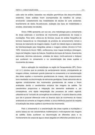 PARTE II – CONCEITUAÇÃO GERAL                                                        - 51 -


cada setor de análise, baseadas nas relações geométricas das descontinuidades
existentes. Estas análises foram acompanhadas de trabalhos de campo,
envolvendo: cadastramento das instabilidades de taludes de corte existentes;
levantamento de dados lito-estruturais; avaliação dos tipos de instabilidades e
erosões, observadas nos taludes.

       OKIDA (1996) apresenta, por sua vez, uma metodologia para o zoneamento
de áreas potenciais à ocorrência de movimentos gravitacionais de massa e
inundações. Para tanto, utilizou-se de técnicas visuais de análise fisiográfica de
terrenos baseando-se na interpretação de produtos de sensoriamento remoto e
técnicas de tratamento de imagens digitais. A partir do método lógico e sistemático
de fotointerpretação para fotografias aéreas e imagens orbitais (SOARES & FIORI
1976; VENEZIANI & ANJOS 1982), confeccionou nove mapas temáticos (drenagem,
traços de foliações, traços de fraturas, freqüência de traços de fraturas, lineamentos
estruturais, domínios estruturais, unidades de relevo, morfo-estrutural e litotipos)
que auxiliaram no zoneamento e na caracterização das áreas sujeitas a
movimentos de massa.

       Após a aplicação da metodologia na região de Caraguatatuba (SP), OKIDA
(OP CIT.) concluiu que os produtos de sensoriamento remoto, principalmente as
imagens orbitais, mostraram grande potencial no zoneamento e na caracterização
das áreas sujeitas a movimentos gravitacionais de massa, visto proporcionarem
bons resultados na discriminação de estruturas geológicas. Essas estruturas são os
agentes condicionantes dos movimentos gravitacionais de massa e foram
analisadas devido à característica sinóptica das imagens de satélite. Tal
característica proporciona a integração dos elementos analisados e, por
conseqüência, uma rápida interpretação dos processos de ordem regional,
utilizando-se do "conceito de convergência de evidências". A autora observou ainda
que não é possível diferenciar entre os diversos tipos de movimentos de massa
analisando-se somente as imagens orbitais: a única inferência possível diz respeito
à localização das áreas sujeitas à ocorrência dos movimentos.

       Para o zoneamento e a caracterização das áreas sujeitas a inundações a
autora baseou-se nas características multitemporal e multi-espectral das imagens
de satélite. Estas auxiliaram na discriminação de diferentes alvos e no
monitoramento de corpos de água e áreas alagadas em diferentes períodos do ano.
 