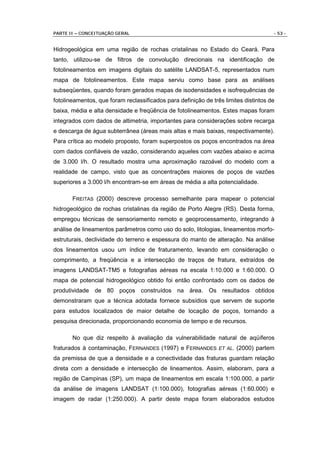 PARTE II – CONCEITUAÇÃO GERAL                                                        - 53 -


Hidrogeológica em uma região de rochas cristalinas no Estado do Ceará. Para
tanto, utilizou-se de filtros de convolução direcionais na identificação de
fotolineamentos em imagens digitais do satélite LANDSAT-5, representados num
mapa de fotolineamentos. Este mapa serviu como base para as análises
subseqüentes, quando foram gerados mapas de isodensidades e isofrequências de
fotolineamentos, que foram reclassificados para definição de três limites distintos de
baixa, média e alta densidade e freqüência de fotolineamentos. Estes mapas foram
integrados com dados de altimetria, importantes para considerações sobre recarga
e descarga de água subterrânea (áreas mais altas e mais baixas, respectivamente).
Para crítica ao modelo proposto, foram superpostos os poços encontrados na área
com dados confiáveis de vazão, considerando aqueles com vazões abaixo e acima
de 3.000 l/h. O resultado mostra uma aproximação razoável do modelo com a
realidade de campo, visto que as concentrações maiores de poços de vazões
superiores a 3.000 l/h encontram-se em áreas de média a alta potencialidade.

       FREITAS (2000) descreve processo semelhante para mapear o potencial
hidrogeológico de rochas cristalinas da região de Porto Alegre (RS). Desta forma,
empregou técnicas de sensoriamento remoto e geoprocessamento, integrando à
análise de lineamentos parâmetros como uso do solo, litologias, lineamentos morfo-
estruturais, declividade do terreno e espessura do manto de alteração. Na análise
dos lineamentos usou um índice de fraturamento, levando em consideração o
comprimento, a freqüência e a intersecção de traços de fratura, extraídos de
imagens LANDSAT-TM5 e fotografias aéreas na escala 1:10.000 e 1:60.000. O
mapa de potencial hidrogeológico obtido foi então confrontado com os dados de
produtividade de 80 poços construídos na área. Os resultados obtidos
demonstraram que a técnica adotada fornece subsídios que servem de suporte
para estudos localizados de maior detalhe de locação de poços, tornando a
pesquisa direcionada, proporcionando economia de tempo e de recursos.

       No que diz respeito à avaliação da vulnerabilidade natural de aqüíferos
fraturados à contaminação, FERNANDES (1997) e FERNANDES ET AL. (2000) partem
da premissa de que a densidade e a conectividade das fraturas guardam relação
direta com a densidade e intersecção de lineamentos. Assim, elaboram, para a
região de Campinas (SP), um mapa de lineamentos em escala 1:100.000, a partir
da análise de imagens LANDSAT (1:100.000), fotografias aéreas (1:60.000) e
imagem de radar (1:250.000). A partir deste mapa foram elaborados estudos
 