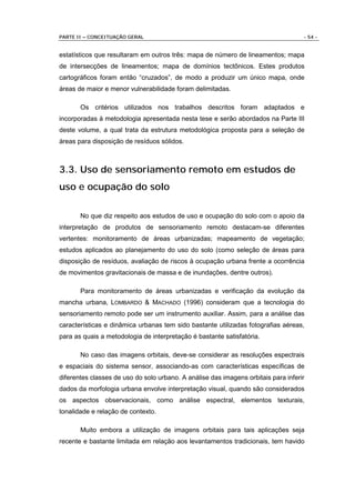PARTE II – CONCEITUAÇÃO GERAL                                                       - 54 -


estatísticos que resultaram em outros três: mapa de número de lineamentos; mapa
de intersecções de lineamentos; mapa de domínios tectônicos. Estes produtos
cartográficos foram então “cruzados”, de modo a produzir um único mapa, onde
áreas de maior e menor vulnerabilidade foram delimitadas.

       Os critérios utilizados nos trabalhos descritos foram adaptados e
incorporadas à metodologia apresentada nesta tese e serão abordados na Parte III
deste volume, a qual trata da estrutura metodológica proposta para a seleção de
áreas para disposição de resíduos sólidos.



3.3. Uso de sensoriamento remoto em estudos de
uso e ocupação do solo

       No que diz respeito aos estudos de uso e ocupação do solo com o apoio da
interpretação de produtos de sensoriamento remoto destacam-se diferentes
vertentes: monitoramento de áreas urbanizadas; mapeamento de vegetação;
estudos aplicados ao planejamento do uso do solo (como seleção de áreas para
disposição de resíduos, avaliação de riscos à ocupação urbana frente a ocorrência
de movimentos gravitacionais de massa e de inundações, dentre outros).

       Para monitoramento de áreas urbanizadas e verificação da evolução da
mancha urbana, LOMBARDO & MACHADO (1996) consideram que a tecnologia do
sensoriamento remoto pode ser um instrumento auxiliar. Assim, para a análise das
características e dinâmica urbanas tem sido bastante utilizadas fotografias aéreas,
para as quais a metodologia de interpretação é bastante satisfatória.

       No caso das imagens orbitais, deve-se considerar as resoluções espectrais
e espaciais do sistema sensor, associando-as com características específicas de
diferentes classes de uso do solo urbano. A análise das imagens orbitais para inferir
dados da morfologia urbana envolve interpretação visual, quando são considerados
os aspectos observacionais, como análise espectral, elementos texturais,
tonalidade e relação de contexto.

       Muito embora a utilização de imagens orbitais para tais aplicações seja
recente e bastante limitada em relação aos levantamentos tradicionais, tem havido
 